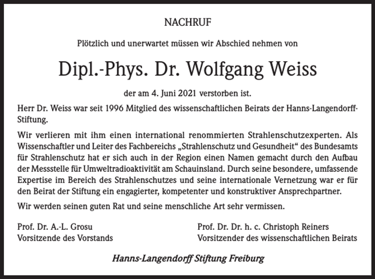 <p>NACHRUF<br />Plötzlich und unerwartet müssen wir Abschied nehmen von</p><p>Dipl.-Phys. Dr. Wolfgang Weiss<br />der am 4. Juni 2021 verstorben ist.<br />Herr Dr. Weiss war seit 1996 Mitglied des wissenschaftlichen Beirats der Hanns-LangendorffStiftung.<br />Wir verlieren mit ihm einen international renommierten Strahlenschutzexperten. Als<br />Wissenschaftler und Leiter des Fachbereichs „Strahlenschutz und Gesundheit“ des Bundesamts<br />für Strahlenschutz hat er sich auch in der Region einen Namen gemacht durch den Aufbau<br />der Messstelle für Umweltradioaktivität am Schauinsland. Durch seine besondere, umfassende<br />Expertise im Bereich des Strahlenschutzes und seine internationale Vernetzung war er für<br />den Beirat der Stiftung ein engagierter, kompetenter und konstruktiver Ansprechpartner.<br />Wir werden seinen guten Rat und seine menschliche Art sehr vermissen.<br />Prof. Dr. A.-L. Grosu<br />Vorsitzende des Vorstands</p><p>Prof. Dr. Dr. h. c. Christoph Reiners<br />Vorsitzender des wissenschaftlichen Beirats</p><p>Hanns-Langendorff Stiftung Freiburg</p>