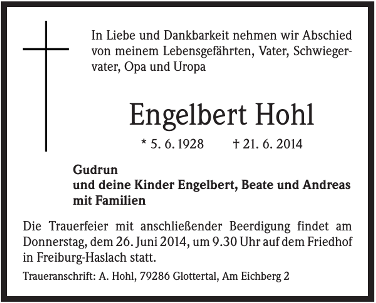<p>In Liebe und Dankbarkeit nehmen wir Abschied<br />von meinem Lebensgefährten, Vater, Schwiegervater, Opa und Uropa</p><p>Engelbert Hohl<br />* 5. 6. 1928</p><p>† 21. 6. 2014</p><p>Gudrun<br />und deine Kinder Engelbert, Beate und Andreas<br />mit Familien<br />Die Trauerfeier mit anschließender Beerdigung findet am<br />Donnerstag, dem 26. Juni 2014, um 9.30 Uhr auf dem Friedhof<br />in Freiburg-Haslach statt.<br />Traueranschrift: A. Hohl, 79286 Glottertal, Am Eichberg 2</p>