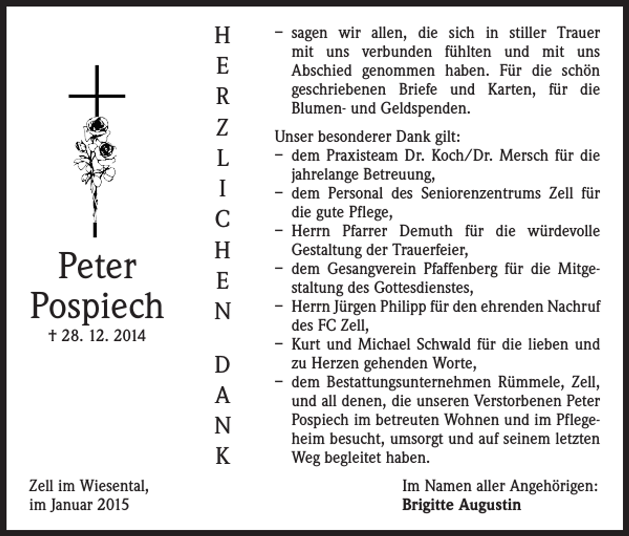 <p>Peter<br />Pospiech</p><p>H<br />E<br />R<br />Z<br />L<br />I<br />C<br />H<br />E<br />N</p><p>† 28. 12. 2014</p><p>D<br />A<br />N<br />K<br />Zell im Wiesental,<br />im Januar 2015</p><p>– sagen wir allen, die sich in stiller Trauer<br />mit uns verbunden fühlten und mit uns<br />Abschied genommen haben. Für die schön<br />geschriebenen Briefe und Karten, für die<br />­Blumen- und Geld­spenden.<br />Unser besonderer Dank gilt:<br />– dem Praxisteam Dr. Koch/Dr. Mersch für die<br />jahrelange Betreuung,<br />– dem Personal des Seniorenzentrums Zell für<br />die gute Pflege,<br />– Herrn Pfarrer Demuth für die würdevolle<br />­Gestaltung der Trauerfeier,<br />– dem Gesangverein Pfaffenberg für die Mitgestaltung des Gottesdienstes,<br />– Herrn Jürgen Philipp für den ehrenden Nachruf<br />des FC Zell,<br />– Kurt und Michael Schwald für die lieben und<br />zu Herzen gehenden Worte,<br />– dem Bestattungsunternehmen Rümmele, Zell,<br />und all denen, die unseren Verstorbenen Peter<br />Pospiech im betreuten Wohnen und im Pflegeheim besucht, umsorgt und auf seinem letzten<br />Weg begleitet haben.<br />Im Namen aller Angehörigen:<br />Brigitte Augustin</p>