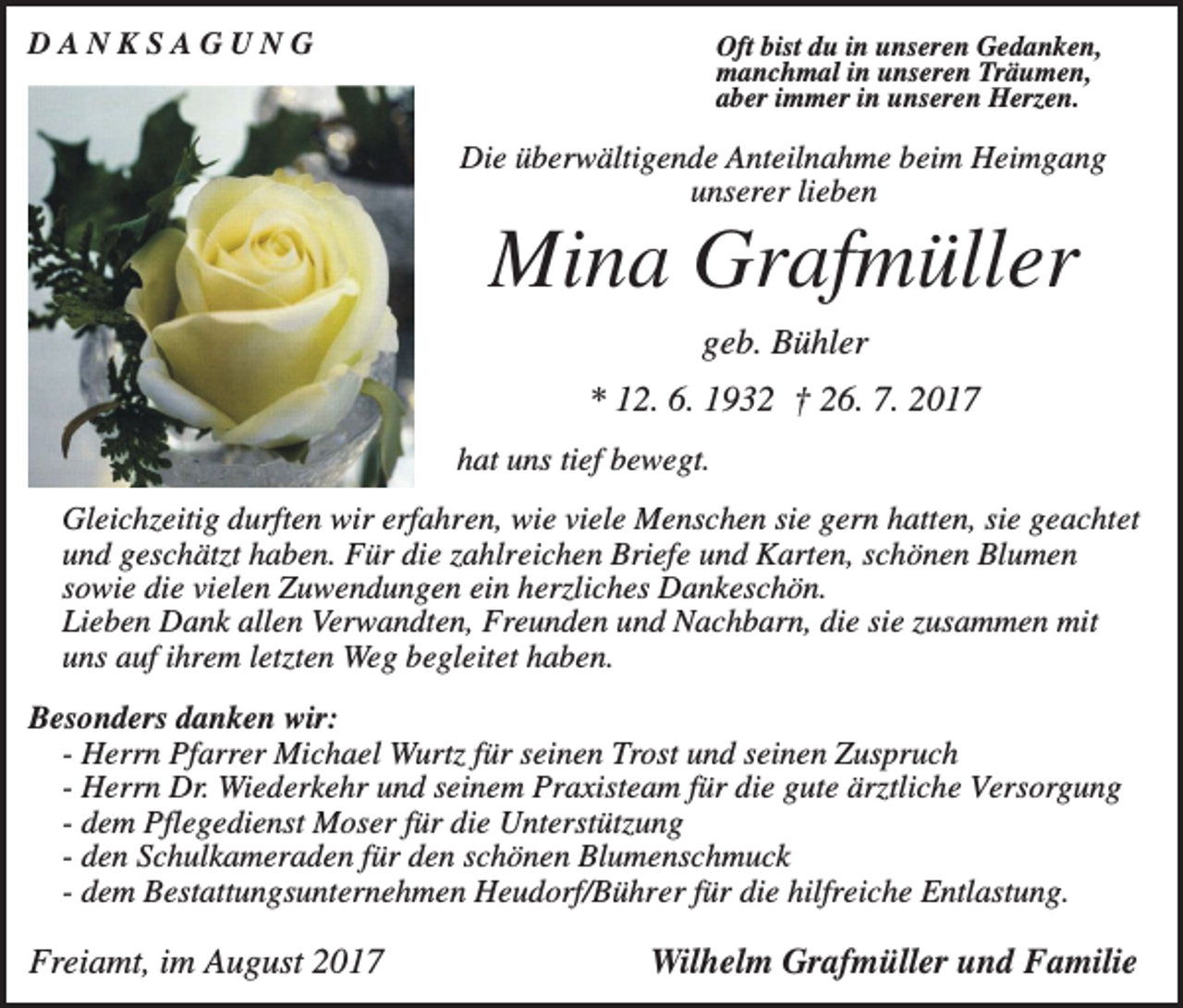 <p>DANKSAGUNG</p><p>Oft bist du in unseren Gedanken,<br />manchmal in unseren Träumen,<br />aber immer in unseren Herzen.</p><p>Die überwältigende Anteilnahme beim Heimgang<br />unserer lieben</p><p>Mina Grafmüller<br />geb. Bühler<br />* 12. 6. 1932 † 26. 7. 2017<br />hat uns tief bewegt.<br />Gleichzeitig durften wir erfahren, wie viele Menschen sie gern hatten, sie geachtet<br />und geschätzt haben. Für die zahlreichen Briefe und Karten, schönen Blumen<br />sowie die vielen Zuwendungen ein herzliches Dankeschön.<br />Lieben Dank allen Verwandten, Freunden und Nachbarn, die sie zusammen mit<br />uns auf ihrem letzten Weg begleitet haben.<br />Besonders danken wir:<br />- Herrn Pfarrer Michael Wurtz für seinen Trost und seinen Zuspruch<br />- Herrn Dr. Wiederkehr und seinem Praxisteam für die gute ärztliche Versorgung<br />- dem Pflegedienst Moser für die Unterstützung<br />- den Schulkameraden für den schönen Blumenschmuck<br />- dem Bestattungsunternehmen Heudorf/Bührer für die hilfreiche Entlastung.</p><p>Freiamt, im August 2017</p><p>Wilhelm Grafmüller und Familie</p>