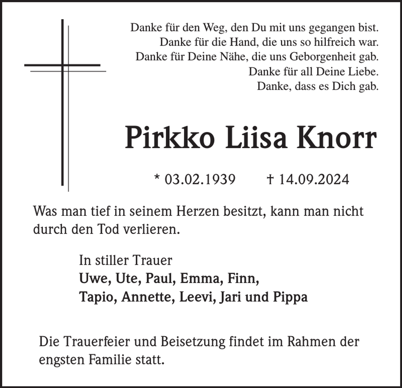 <p>Danke für den Weg, den Du mit uns gegangen bist.<br />Danke für die Hand, die uns so hilfreich war.<br />Danke für Deine Nähe, die uns Geborgenheit gab.<br />Danke für all Deine Liebe.<br />Danke, dass es Dich gab.</p><p>Pirkko Liisa Knorr<br />* 03.02.1939</p><p>† 14.09.2024</p><p>Was man tief in seinem Herzen besitzt, kann man nicht<br />durch den Tod verlieren.<br />In stiller Trauer<br />Uwe, Ute, Paul, Emma, Finn,<br />Tapio, Annette, Leevi, Jari und Pippa<br />Die Trauerfeier und Beisetzung findet im Rahmen der<br />engsten Familie statt.</p>