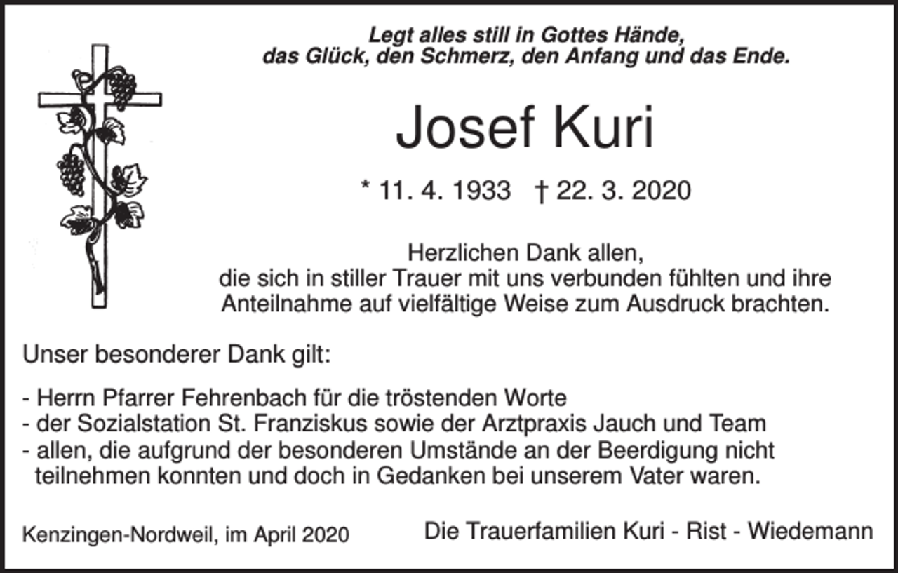 <p>Legt alles still in Gottes Hände,<br />das Glück, den Schmerz, den Anfang und das Ende.</p><p>Josef Kuri<br />* 11. 4. 1933 † 22. 3. 2020<br />Herzlichen Dank allen,<br />die sich in stiller Trauer mit uns verbunden fühlten und ihre<br />Anteilnahme auf vielfältige Weise zum Ausdruck brachten.</p><p>Unser besonderer Dank gilt:<br />- Herrn Pfarrer Fehrenbach für die tröstenden Worte<br />- der Sozialstation St. Franziskus sowie der Arztpraxis Jauch und Team<br />- allen, die aufgrund der besonderen Umstände an der Beerdigung nicht<br />teilnehmen konnten und doch in Gedanken bei unserem Vater waren.<br />Kenzingen-Nordweil, im April 2020</p><p>Die Trauerfamilien Kuri - Rist - Wiedemann</p>