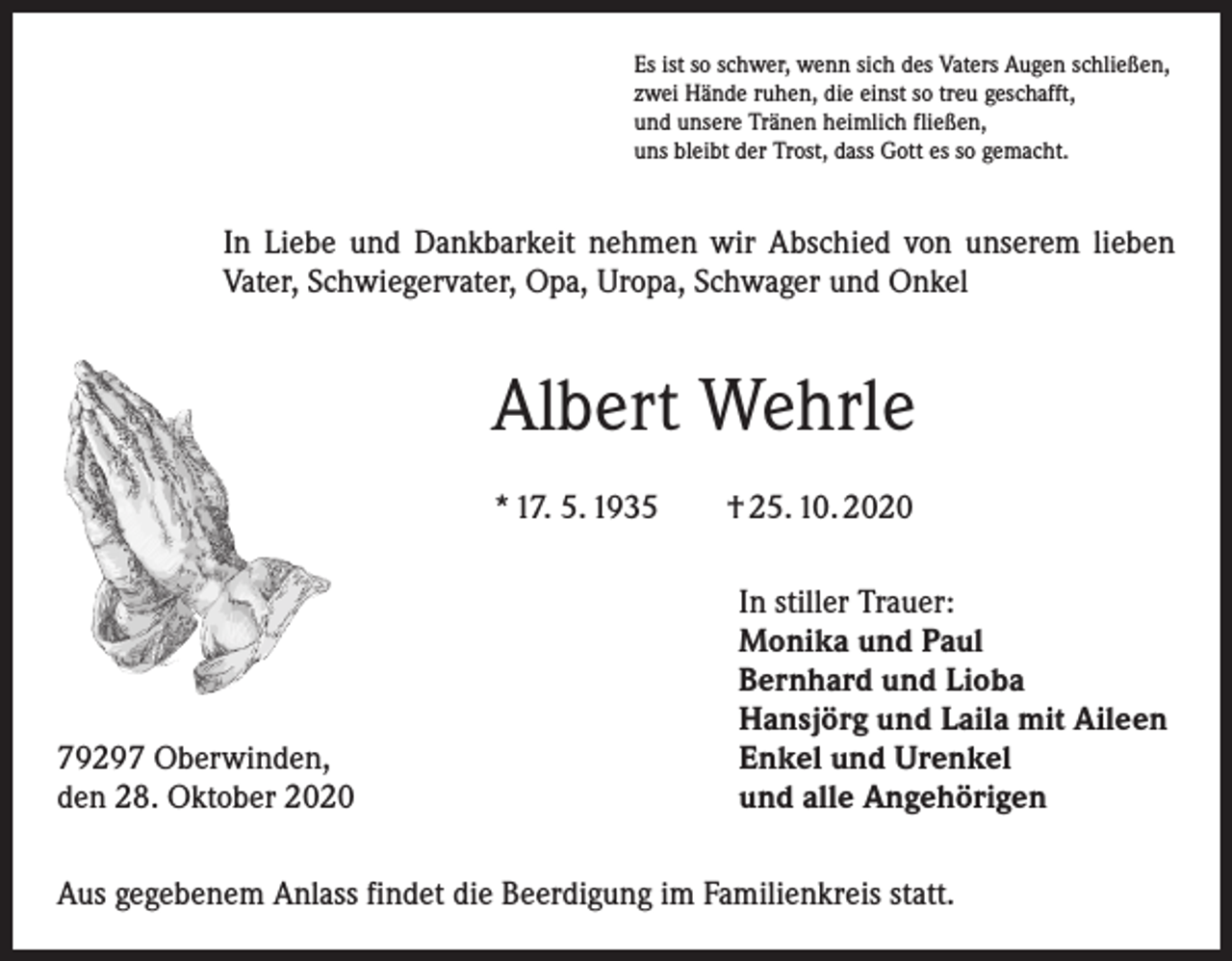 <p>Es ist so schwer, wenn sich des Vaters Augen schließen,<br />zwei Hände ruhen, die einst so treu geschafft,<br />und unsere Tränen heimlich fließen,<br />uns bleibt der Trost, dass Gott es so gemacht.</p><p>In Liebe und Dankbarkeit nehmen wir Abschied von unserem lieben<br />Vater, Schwiegervater, Opa, Uropa, Schwager und Onkel</p><p>Albert Wehrle<br />* 17. 5. 1935 † 25. 10. 2020</p><p>79297 Oberwinden,<br />den 28. Oktober 2020</p><p>In stiller Trauer:<br />Monika und Paul<br />Bernhard und Lioba<br />Hansjörg und Laila mit Aileen<br />Enkel und Urenkel<br />und alle Angehörigen</p><p>Aus gegebenem Anlass findet die Beerdigung im Familienkreis statt.</p>