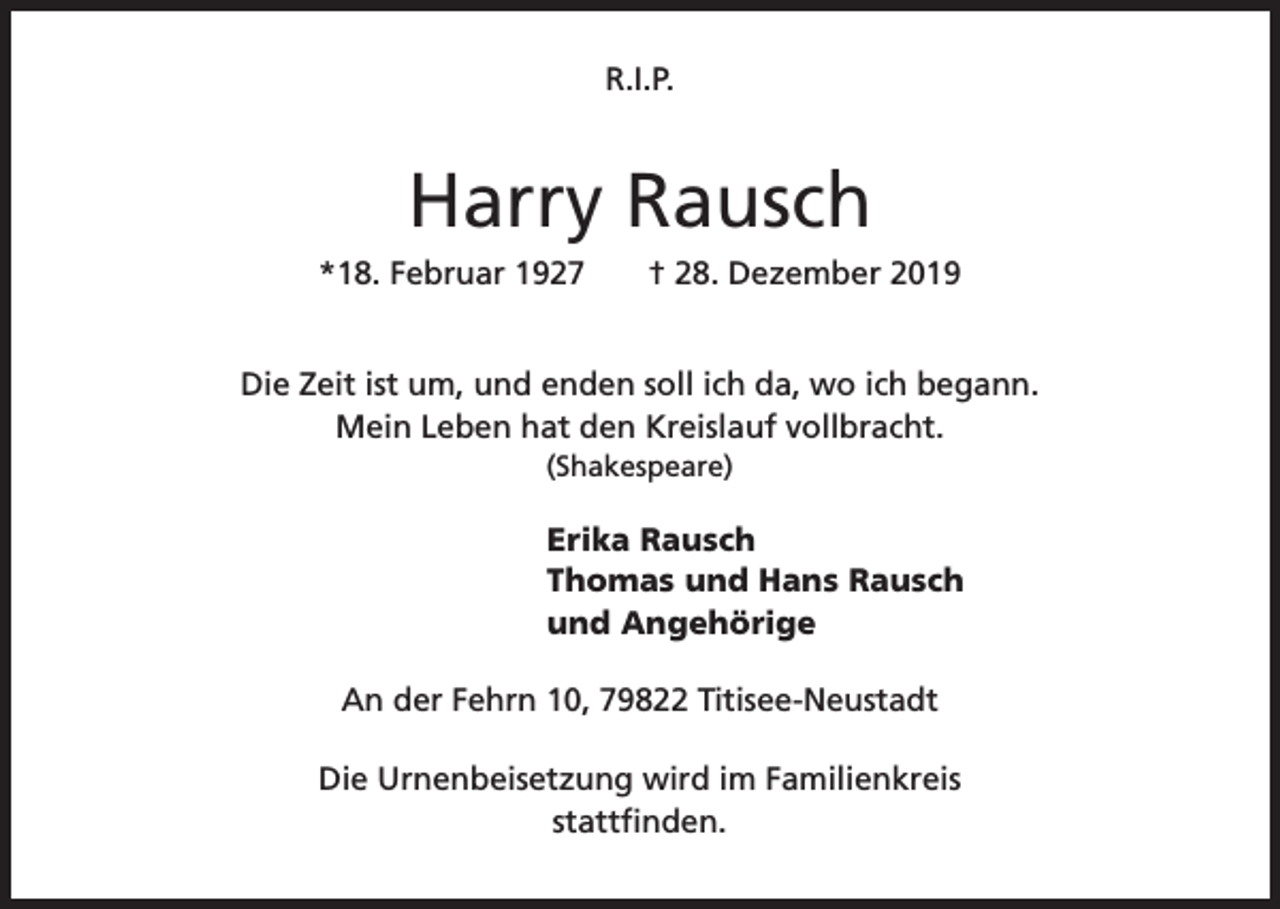 <p>R.I.P.</p><p>Harry Rausch<br />*18. Februar 1927</p><p>† 28. Dezember 2019</p><p>Die Zeit ist um, und enden soll ich da, wo ich begann.<br />Mein Leben hat den Kreislauf vollbracht.<br />(Shakespeare)</p><p>Erika Rausch<br />Thomas und Hans Rausch<br />und Angehörige<br />An der Fehrn 10, 79822 Titisee-Neustadt<br />Die Urnenbeisetzung wird im Familienkreis<br />stattfinden.</p>