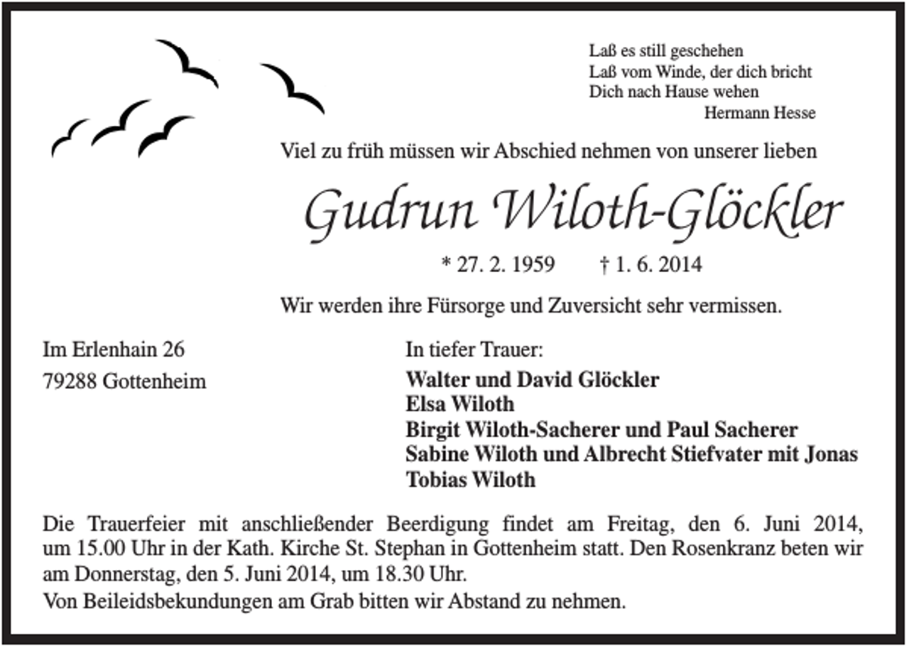 <p>Laß es still geschehen<br />Laß vom Winde, der dich bricht<br />Dich nach Hause wehen<br />Hermann Hesse</p><p>Viel zu früh müssen wir Abschied nehmen von unserer lieben</p><p>Gudrun Wiloth-Glöckler<br />* 27. 2. 1959</p><p>† 1. 6. 2014</p><p>Wir werden ihre Fürsorge und Zuversicht sehr vermissen.<br />Im Erlenhain 26<br />79288 Gottenheim</p><p>In tiefer Trauer:<br />Walter und David Glöckler<br />Elsa Wiloth<br />Birgit Wiloth-Sacherer und Paul Sacherer<br />Sabine Wiloth und Albrecht Stiefvater mit Jonas<br />Tobias Wiloth</p><p>Die Trauerfeier mit anschließender Beerdigung findet am Freitag, den 6. Juni 2014,<br />um 15.00 Uhr in der Kath. Kirche St. Stephan in Gottenheim statt. Den Rosenkranz beten wir<br />am Donnerstag, den 5. Juni 2014, um 18.30 Uhr.<br />Von Beileidsbekundungen am Grab bitten wir Abstand zu nehmen.</p>