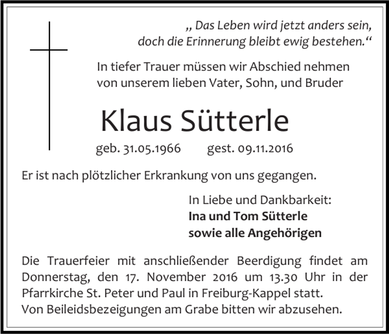 <p>„ Das Leben wird jetzt anders sein,<br />doch die Erinnerung bleibt ewig bestehen.“<br />In tiefer Trauer müssen wir Abschied nehmen<br />von unserem lieben Vater, Sohn, und Bruder</p><p>Klaus Sütterle<br />geb. 31.05.1966</p><p>gest. 09.11.2016</p><p>Er ist nach plötzlicher Erkrankung von uns gegangen.<br />In Liebe und Dankbarkeit:<br />Ina und Tom Sütterle<br />sowie alle Angehörigen<br />Die Trauerfeier mit anschließender Beerdigung findet am<br />Donnerstag, den 17. November 2016 um 13.30 Uhr in der<br />Pfarrkirche St. Peter und Paul in Freiburg-Kappel statt.<br />Von Beileidsbezeigungen am Grabe bitten wir abzusehen.</p>