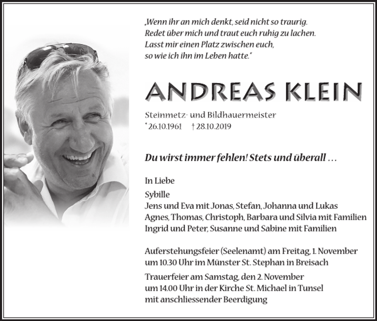 <p>„Wenn ihr an mich denkt, seid nicht so traurig.<br />Redet über mich und traut euch ruhig zu lachen.<br />Lasst mir einen Platz zwischen euch,<br />so wie ich ihn im Leben hatte.“</p><p>ANDREAS KLEIN<br />Du wirst immer fehlen! Stets und überall …<br />In Liebe<br />Sybille<br />Jens und Eva mit Jonas, Stefan, Johanna und Lukas<br />Agnes, Thomas, Christoph, Barbara und Silvia mit Familien<br />Ingrid und Peter, Susanne und Sabine mit Familien<br />Auferstehungsfeier (Seelenamt) am Freitag, 1. November<br />um 10.30 Uhr im Münster St. Stephan in Breisach<br />Trauerfeier am Samstag, den 2. November<br />um 14.00 Uhr in der Kirche St. Michael in Tunsel<br />mit anschliessender Beerdigung</p>