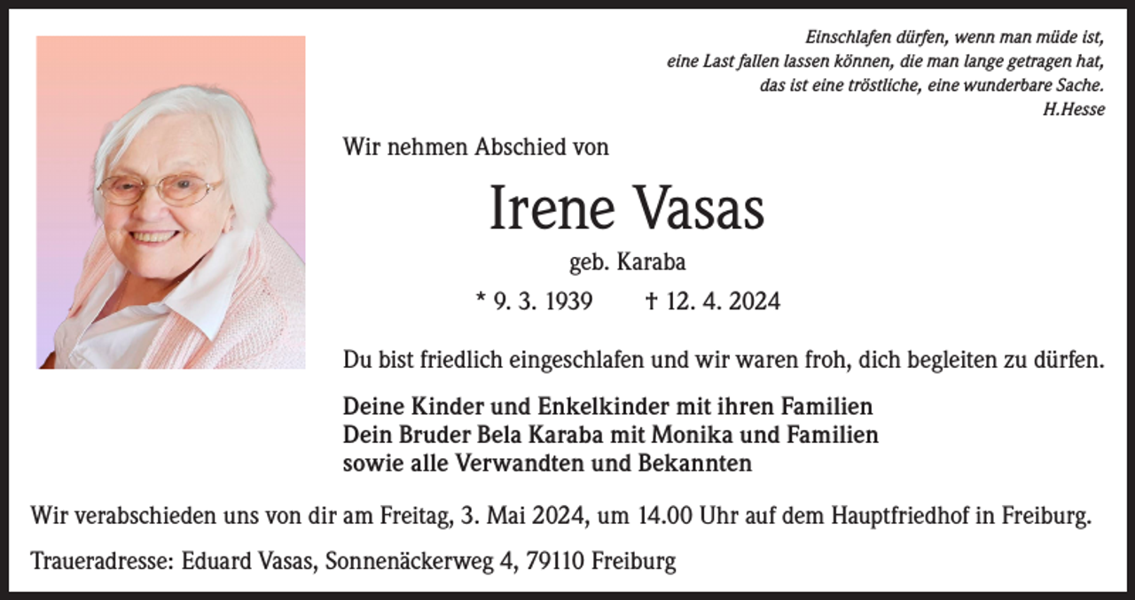 <p>Einschlafen dürfen, wenn man müde ist,<br />eine Last fallen lassen können, die man lange getragen hat,<br />das ist eine tröstliche, eine wunderbare Sache.<br />H.Hesse</p><p>Wir nehmen Abschied von</p><p>Irene Vasas<br />geb. Karaba<br />* 9. 3. 1939 † 12. 4. 2024<br />Du bist friedlich eingeschlafen und wir waren froh, dich begleiten zu dürfen.<br />Deine Kinder und Enkelkinder mit ihren Familien<br />Dein Bruder Bela Karaba mit Monika und Familien<br />sowie alle Verwandten und Bekannten<br />Wir verabschieden uns von dir am Freitag, 3. Mai 2024, um 14.00 Uhr auf dem Hauptfriedhof in Freiburg.<br />Traueradresse: Eduard Vasas, Sonnenäckerweg 4, 79110 Freiburg</p>