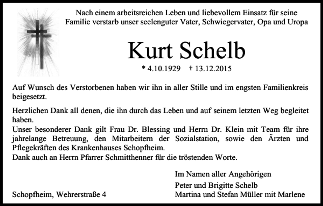 <p>Nach einem arbeitsreichen Leben und liebevollem Einsatz für seine<br />Familie verstarb unser seelenguter Vater, Schwiegervater, Opa und Uropa</p><p>Kurt Schelb<br />* 4.10.1929</p><p>† 13.12.2015</p><p>Auf Wunsch des Verstorbenen haben wir ihn in aller Stille und im engsten Familienkreis<br />beigesetzt.<br />Herzlichen Dank all denen, die ihn durch das Leben und auf seinem letzten Weg begleitet<br />haben.<br />Unser besonderer Dank gilt Frau Dr. Blessing und Herrn Dr. Klein mit Team für ihre<br />jahrelange Betreuung, den Mitarbeitern der Sozialstation, sowie den Ärzten und<br />Pflegekräften des Krankenhauses Schopfheim.<br />Dank auch an Herrn Pfarrer Schmitthenner für die tröstenden Worte.</p><p>Schopfheim, Wehrerstraße 4</p><p>Im Namen aller Angehörigen<br />Peter und Brigitte Schelb<br />Martina und Stefan Müller mit Marlene</p>