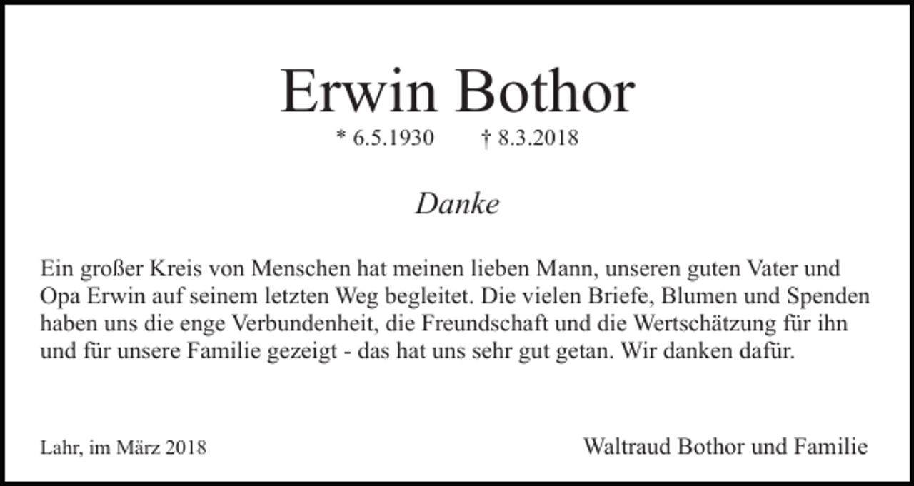 <p>Erwin Bothor<br />* 6.5.1930</p><p>† 8.3.2018</p><p>Danke<br />Ein großer Kreis von Menschen hat meinen lieben Mann, unseren guten Vater und<br />Opa Erwin auf seinem letzten Weg begleitet. Die vielen Briefe, Blumen und Spenden<br />haben uns die enge Verbundenheit, die Freundschaft und die Wertschätzung für ihn<br />und für unsere Familie gezeigt - das hat uns sehr gut getan. Wir danken dafür.</p><p>Lahr, im März 2018</p><p>Waltraud Bothor und Familie</p>