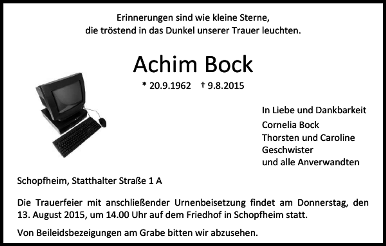 <p>Erinnerungen sind wie kleine Sterne,<br />die tröstend in das Dunkel unserer Trauer leuchten.</p><p>Achim Bock<br />* 20.9.1962 † 9.8.2015</p><p>In Liebe und Dankbarkeit<br />Cornelia Bock<br />Thorsten und Caroline<br />Geschwister<br />und alle Anverwandten<br />Schopfheim, Statthalter Straße 1 A<br />Die Trauerfeier mit anschließender Urnenbeisetzung findet am Donnerstag, den<br />13. August 2015, um 14.00 Uhr auf dem Friedhof in Schopfheim statt.<br />Von Beileidsbezeigungen am Grabe bitten wir abzusehen.</p>