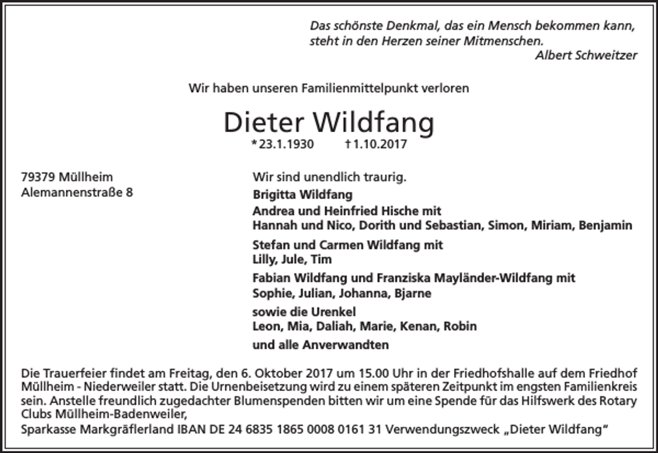 <p>Das schönste Denkmal, das ein Mensch bekommen kann,<br />steht in den Herzen seiner Mitmenschen.</p><p>Albert Schweitzer<br />Wir haben unseren Familienmittelpunkt verloren</p><p>Dieter Wildfang<br />* 23.1.1930</p><p>79379 Müllheim<br />Alemannenstraße 8</p><p>† 1.10.2017</p><p>Wir sind unendlich traurig.<br />Brigitta Wildfang<br />Andrea und Heinfried Hische mit<br />Hannah und Nico, Dorith und Sebastian, Simon, Miriam, Benjamin<br />Stefan und Carmen Wildfang mit<br />Lilly, Jule, Tim<br />Fabian Wildfang und Franziska Mayländer-Wildfang mit<br />Sophie, Julian, Johanna, Bjarne<br />sowie die Urenkel<br />Leon, Mia, Daliah, Marie, Kenan, Robin<br />und alle Anverwandten</p><p>Die Trauerfeier findet am Freitag, den 6. Oktober 2017 um 15.00 Uhr in der Friedhofshalle auf dem Friedhof<br />Müllheim - Niederweiler statt. Die Urnenbeisetzung wird zu einem späteren Zeitpunkt im engsten Familienkreis<br />sein. Anstelle freundlich zugedachter Blumenspenden bitten wir um eine Spende für das Hilfswerk des Rotary<br />Clubs Müllheim-Badenweiler,<br />Sparkasse Markgräflerland IBAN DE 24 6835 1865 0008 0161 31 Verwendungszweck „Dieter Wildfang“</p>