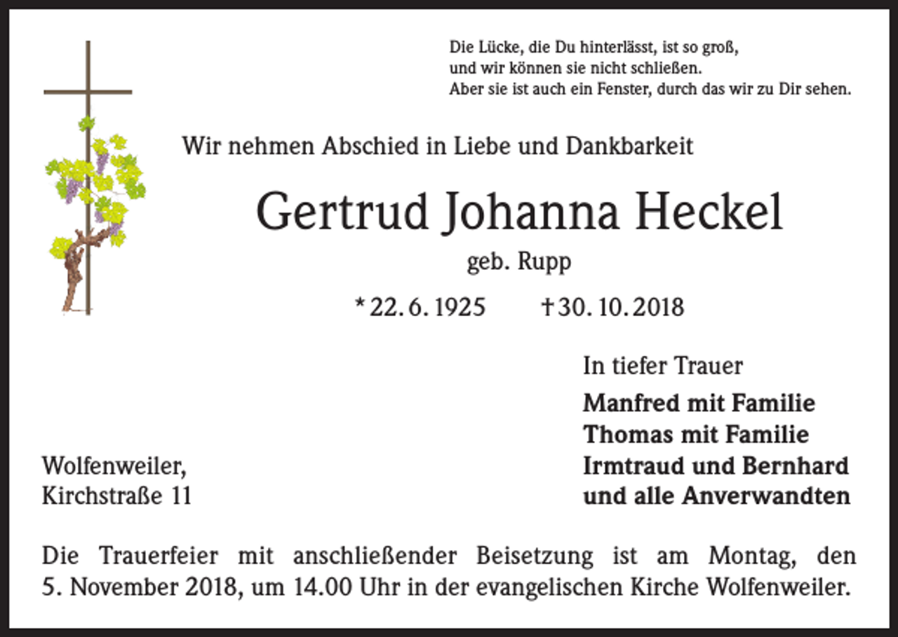 <p>Die Lücke, die Du hinterlässt, ist so groß,<br />und wir können sie nicht schließen.<br />Aber sie ist auch ein Fenster, durch das wir zu Dir sehen.</p><p>Wir nehmen Abschied in Liebe und Dankbarkeit</p><p>Gertrud Johanna Heckel<br />geb. Rupp<br />* 22. 6. 1925 † 30. 10. 2018</p><p>Wolfenweiler,<br />Kirchstraße 11</p><p>In tiefer Trauer<br />Manfred mit Familie<br />Thomas mit Familie<br />Irmtraud und Bernhard<br />und alle Anverwandten</p><p>Die Trauerfeier mit anschließender Beisetzung ist am Montag, den<br />5. November 2018, um 14.00 Uhr in der evangelischen Kirche Wolfenweiler.</p>