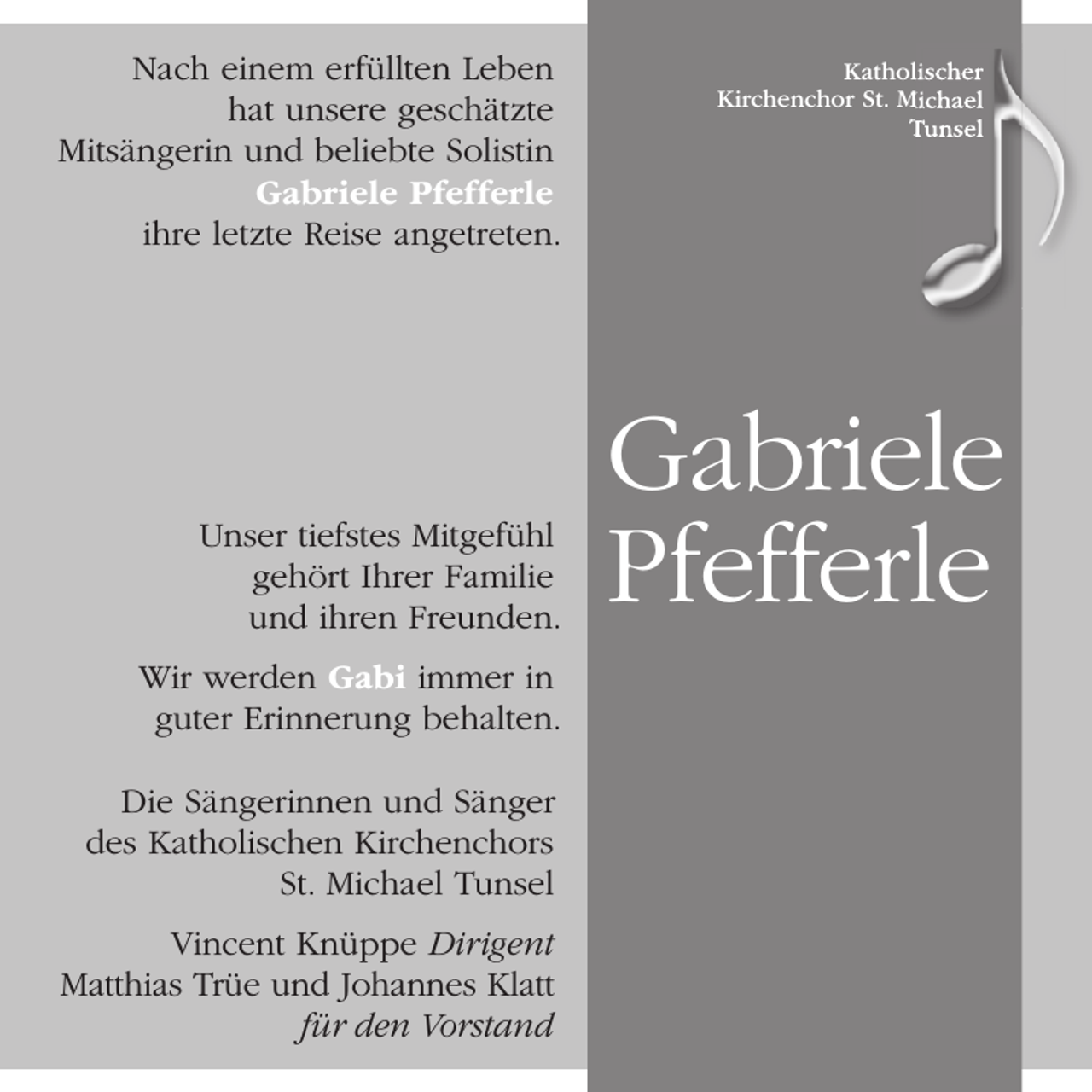 <p>Nach einem erfüllten Leben<br />hat unsere geschätzte<br />Mitsängerin und beliebte Solistin<br />Gabriele Pfefferle<br />ihre letzte Reise angetreten.</p><p>Unser tiefstes Mitgefühl<br />gehört Ihrer Familie<br />und ihren Freunden.<br />Wir werden Gabi immer in<br />guter Erinnerung behalten.<br />Die Sängerinnen und Sänger<br />des Katholischen Kirchenchors<br />St. Michael Tunsel<br />Vincent Knüppe Dirigent<br />Matthias Trüe und Johannes Klatt<br />für den Vorstand</p><p>Katholischer<br />Kirchenchor St. Michael<br />Tunsel</p><p>Gabriele<br />Pfefferle</p>