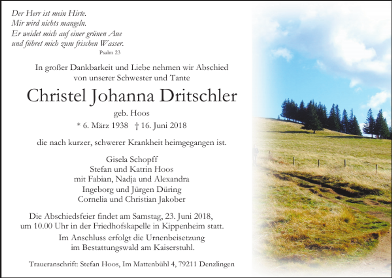 <p>Der Herr ist mein Hirte.<br />Mir wird nichts mangeln.<br />Er weidet mich auf einer grünen Aue<br />und führet mich zum frischen Wasser.<br />Psalm 23</p><p>In großer Dankbarkeit und Liebe nehmen wir Abschied<br />von unserer Schwester und Tante</p><p>Christel Johanna Dritschler<br />geb. Hoos<br />* 6. März 1938 † 16. Juni 2018<br />die nach kurzer, schwerer Krankheit heimgegangen ist.<br />Gisela Schopff<br />Stefan und Katrin Hoos<br />mit Fabian, Nadja und Alexandra<br />Ingeborg und Jürgen Düring<br />Cornelia und Christian Jakober<br />Die Abschiedsfeier findet am Samstag, 23. Juni 2018,<br />um 10.00 Uhr in der Friedhofskapelle in Kippenheim statt.<br />Im Anschluss erfolgt die Urnenbeisetzung<br />im Bestattungswald am Kaiserstuhl.<br />Traueranschrift: Stefan Hoos, Im Mattenbühl 4, 79211 Denzlingen</p>