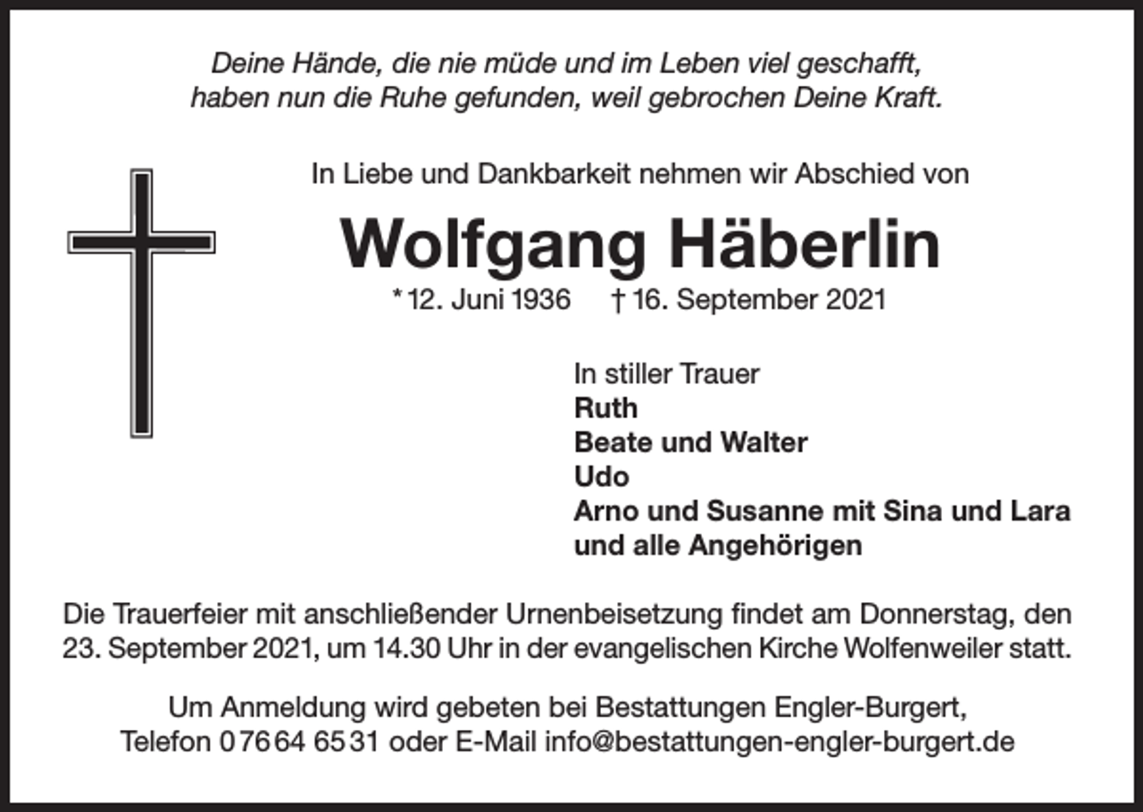 <p>Deine Hände, die nie müde und im Leben viel geschafft,<br />haben nun die Ruhe gefunden, weil gebrochen Deine Kraft.<br />In Liebe und Dankbarkeit nehmen wir Abschied von</p><p>Wolfgang Häberlin<br />* 12. Juni 1936</p><p>† 16. September 2021<br />In stiller Trauer<br />Ruth<br />Beate und Walter<br />Udo<br />Arno und Susanne mit Sina und Lara<br />und alle Angehörigen</p><p>Die Trauerfeier mit anschließender Urnenbeisetzung findet am Donnerstag, den<br />23. September 2021, um 14.30 Uhr in der evangelischen Kirche Wolfenweiler statt.<br />Um Anmeldung wird gebeten bei Bestattungen Engler-Burgert,<br />Telefon 0 74 65 31 oder E-Mail info@bestattungen-engler-burgert.de</p>