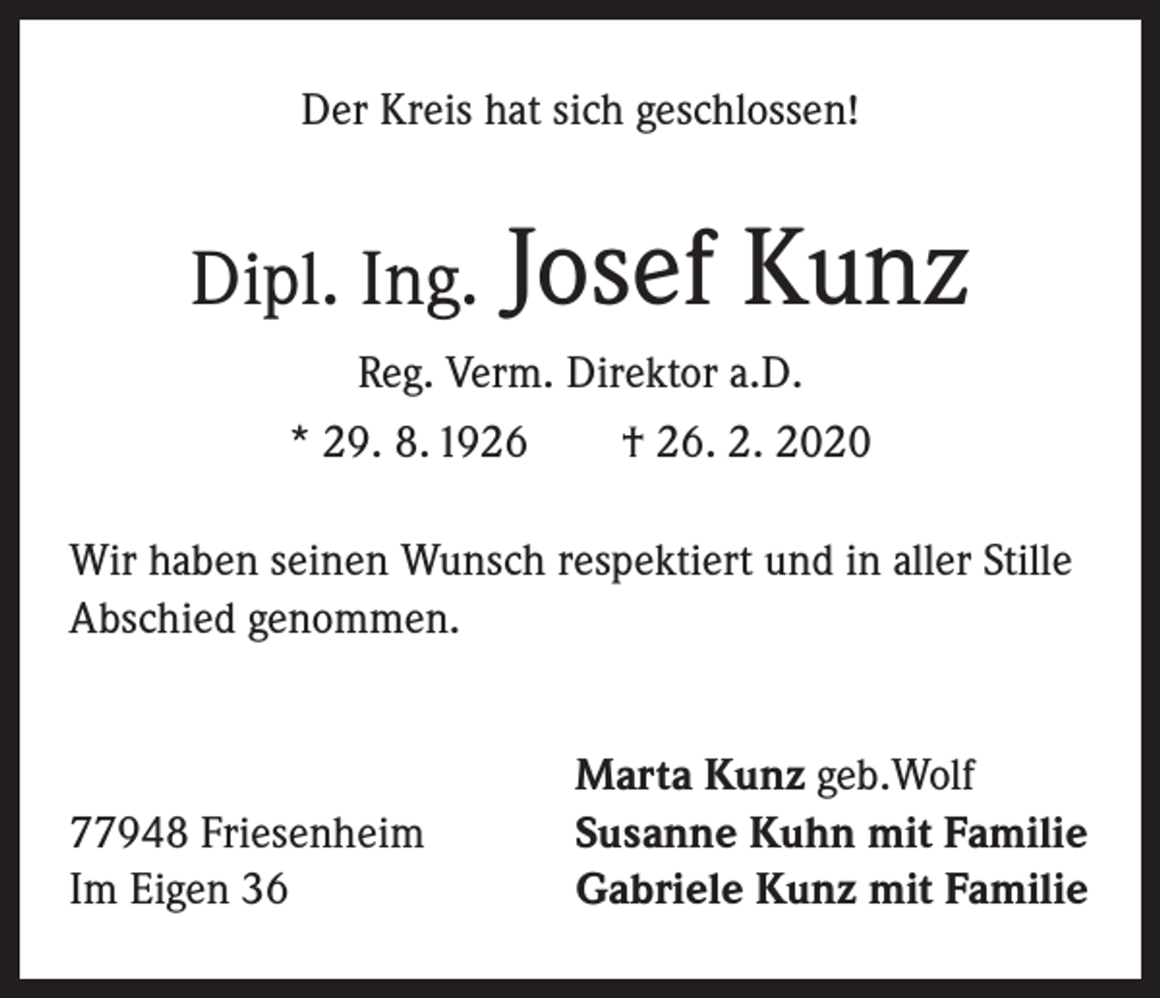 <p>Der Kreis hat sich geschlossen!</p><p>Dipl. Ing.</p><p>Josef Kunz</p><p>Reg. Verm. Direktor a.D.<br />* 29. 8. 1926 † 26. 2. 2020<br />Wir haben seinen Wunsch respektiert und in aller Stille<br />Abschied genommen.</p><p>77948 Friesenheim<br />Im Eigen 36</p><p>Marta Kunz geb.Wolf<br />Susanne Kuhn mit Familie<br />Gabriele Kunz mit Familie</p>