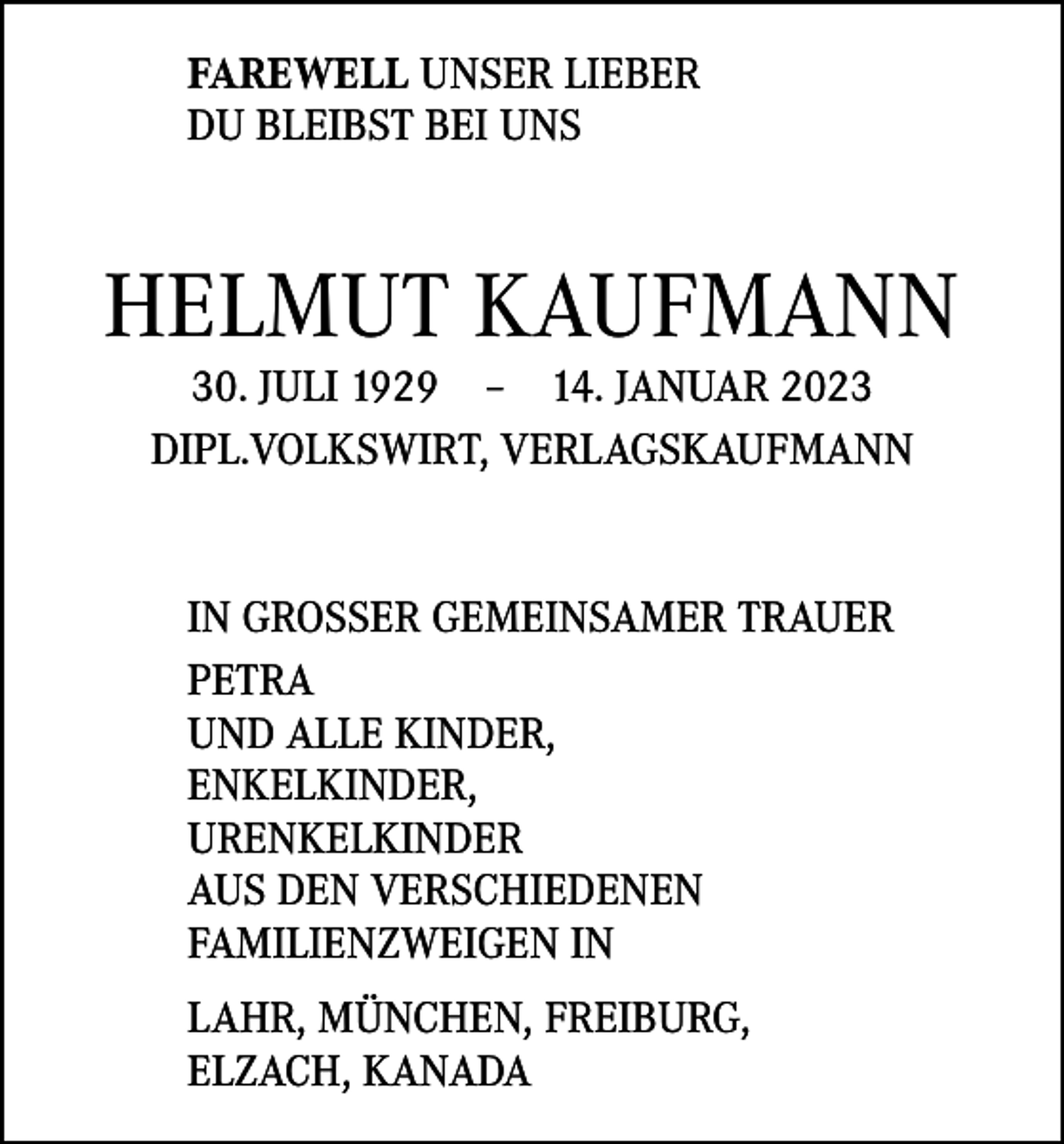 <p>FAREWELL UNSER LIEBER<br />DU BLEIBST BEI UNS</p><p>HELMUT KAUFMANN<br />30. JULI 1929 – 14. JANUAR 2023<br />DIPL.VOLKSWIRT, VERLAGSKAUFMANN</p><p>IN GROSSER GEMEINSAMER TRAUER<br />PETRA<br />UND ALLE KINDER,<br />ENKELKINDER,<br />URENKELKINDER<br />AUS DEN VERSCHIEDENEN<br />FAMILIENZWEIGEN IN<br />LAHR, MÜNCHEN, FREIBURG,<br />ELZACH, KANADA</p>