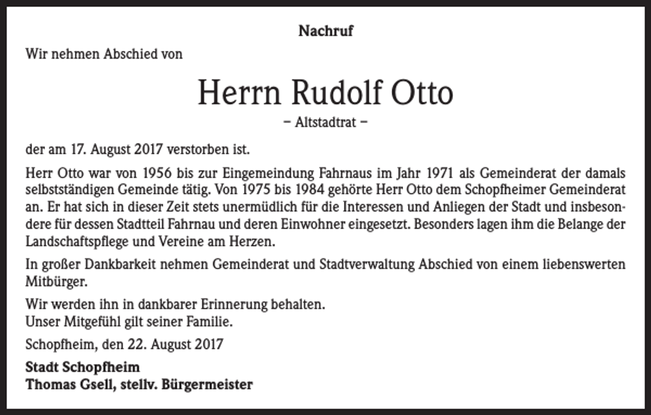 <p>Nachruf<br />Wir nehmen Abschied von</p><p>Herrn Rudolf Otto<br />– Altstadtrat –</p><p>der am 17. August 2017 verstorben ist.<br />Herr Otto war von 1956 bis zur Eingemeindung Fahrnaus im Jahr 1971 als Gemeinderat der damals<br />selbstständigen Gemeinde tätig. Von 1975 bis 1984 gehörte Herr Otto dem Schopfheimer Gemeinderat<br />an. Er hat sich in dieser Zeit stets unermüdlich für die Interessen und Anliegen der Stadt und insbesondere für dessen Stadtteil Fahrnau und deren Einwohner eingesetzt. Besonders lagen ihm die Belange der<br />Landschaftspflege und Vereine am Herzen.<br />In großer Dankbarkeit nehmen Gemeinderat und Stadtverwaltung Abschied von einem liebenswerten<br />Mitbürger.<br />Wir werden ihn in dankbarer Erinnerung behalten.<br />Unser Mitgefühl gilt seiner Familie.<br />Schopfheim, den 22. August 2017<br />Stadt Schopfheim<br />Thomas Gsell, stellv. Bürgermeister</p>
