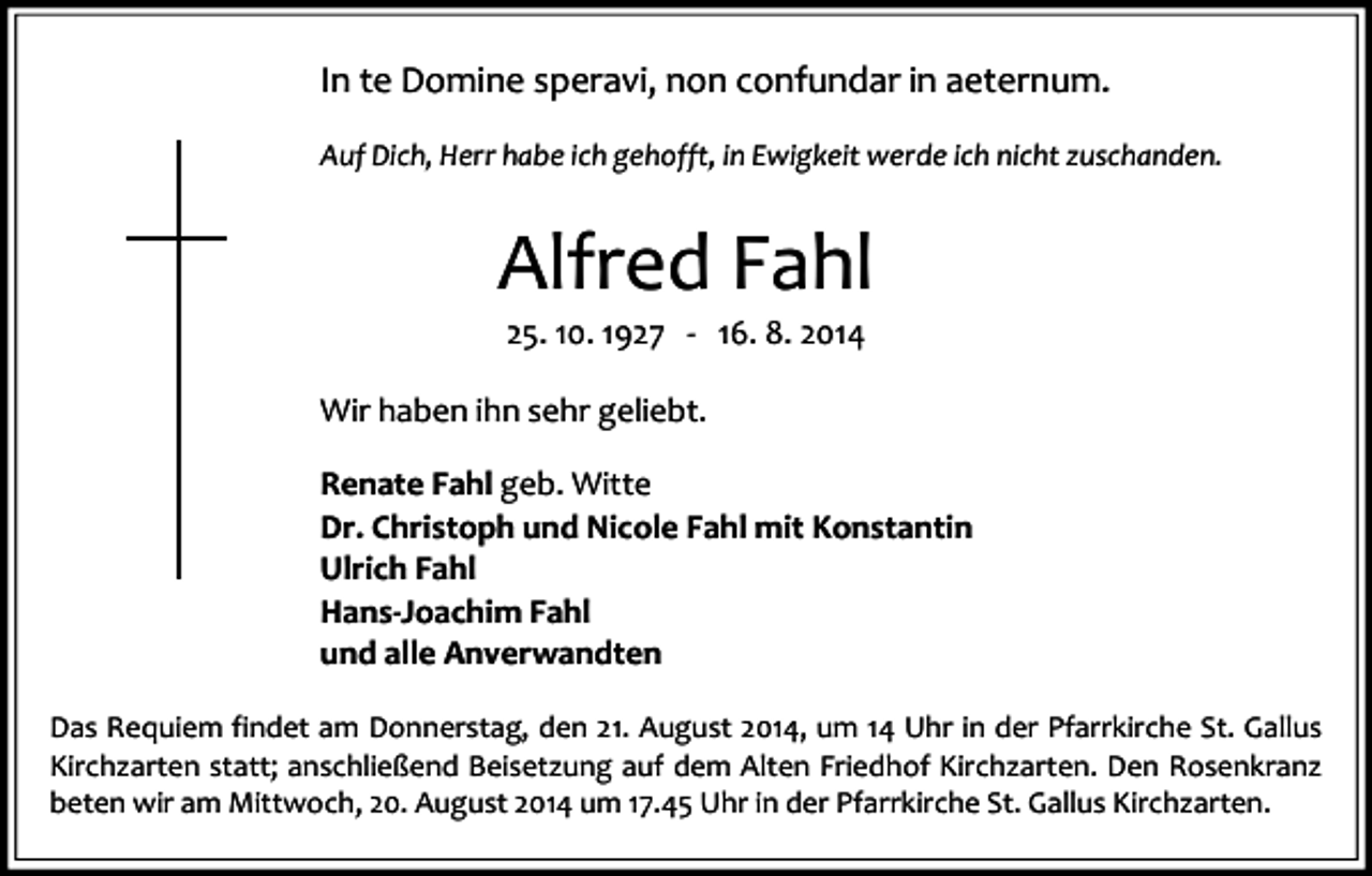 <p>In te Domine speravi, non confundar in aeternum.<br />Auf Dich, Herr habe ich gehofft, in Ewigkeit werde ich nicht zuschanden.</p><p>Alfred Fahl<br />25. 10. 1927 - 16. 8. 2014</p><p>Wir haben ihn sehr geliebt.<br />Renate Fahl geb. Witte<br />Dr. Christoph und Nicole Fahl mit Konstantin<br />Ulrich Fahl<br />Hans-Joachim Fahl<br />und alle Anverwandten<br />Das Requiem findet am Donnerstag, den 21. August 2014, um 14 Uhr in der Pfarrkirche St. Gallus<br />Kirchzarten statt; anschließend Beisetzung auf dem Alten Friedhof Kirchzarten. Den Rosenkranz<br />beten wir am Mittwoch, 20. August 2014 um 17.45 Uhr in der Pfarrkirche St. Gallus Kirchzarten.</p>