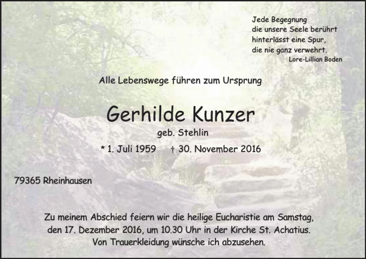 <p>Jede Begegnung<br />die unsere Seele berührt<br />hinterlässt eine Spur,<br />die nie ganz verwehrt.</p><p>Lore-Lillian Boden</p><p>Alle Lebenswege führen zum Ursprung</p><p>Gerhilde Kunzer<br />geb. Stehlin</p><p>* 1. Juli 1959</p><p>†</p><p>30. November 2016</p><p>79365 Rheinhausen</p><p>Zu meinem Abschied feiern wir die heilige Eucharistie am Samstag,<br />den 17. Dezember 2016, um 10.30 Uhr in der Kirche St. Achatius.<br />Von Trauerkleidung wünsche ich abzusehen.</p>