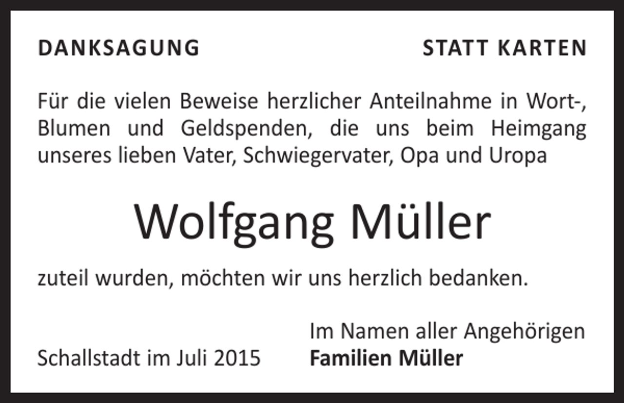<p>DANKSAGUNG</p><p>STATT KARTEN</p><p>Für die vielen Beweise herzlicher Anteilnahme in Wort-,<br />Blumen und Geldspenden, die uns beim Heimgang<br />­unseres lieben Vater, Schwiegervater, Opa und Uropa</p><p>Wolfgang Müller<br />zuteil wurden, möchten wir uns herzlich bedanken.</p><p>Schallstadt im Juli 2015</p><p>Im Namen aller Angehörigen<br />Familien Müller</p>