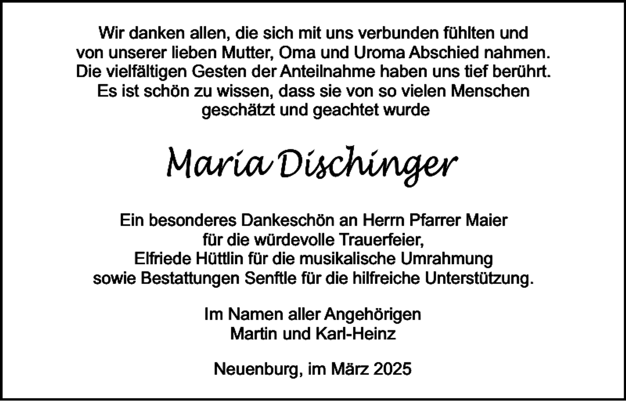<p>Wir danken allen, die sich mit uns verbunden fühlten und<br />von unserer lieben Mutter, Oma und Uroma Abschied nahmen.<br />Die vielfältigen Gesten der Anteilnahme haben uns tief berührt.<br />Es ist schön zu wissen, dass sie von so vielen Menschen<br />geschätzt und geachtet wurde</p><p>Maria Dischinger<br />Ein besonderes Dankeschön an Herrn Pfarrer Maier<br />für die würdevolle Trauerfeier,<br />Elfriede Hüttlin für die musikalische Umrahmung<br />sowie Bestattungen Senftle für die hilfreiche Unterstützung.</p><p>Im Namen aller Angehörigen<br />Martin und Karl-Heinz<br />Neuenburg, im März 2025</p>