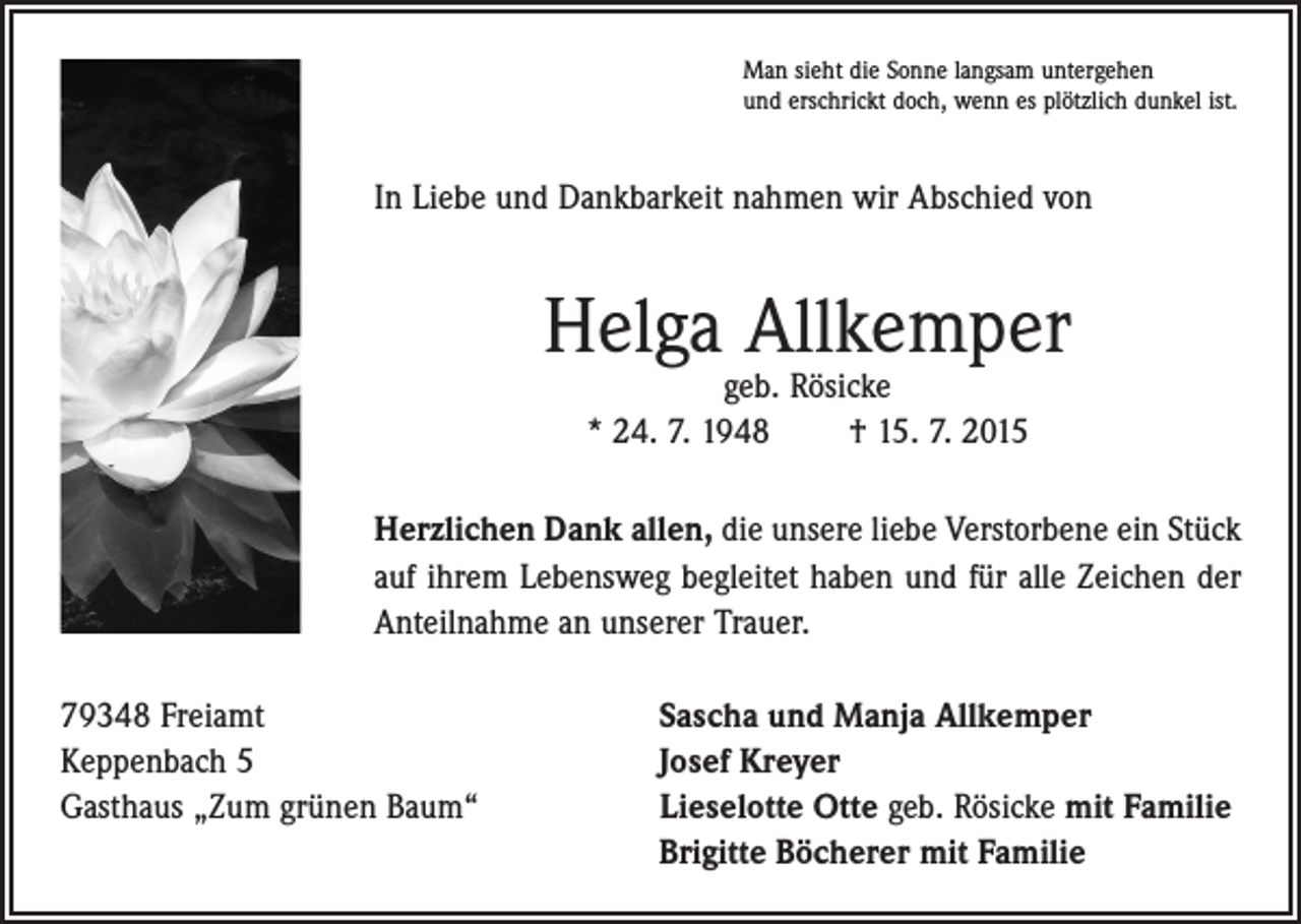 <p>Man sieht die Sonne langsam untergehen<br />und erschrickt doch, wenn es plötzlich dunkel ist.</p><p>In Liebe und Dankbarkeit nahmen wir Abschied von</p><p>Helga Allkemper<br />geb. Rösicke<br />* 24. 7. 1948 † 15. 7. 2015</p><p>Herzlichen Dank allen, die unsere liebe Verstorbene ein Stück<br />auf ihrem Lebensweg begleitet haben und für alle Zeichen der<br />Anteilnahme an unserer Trauer.<br />79348 Freiamt<br />Sascha und Manja Allkemper<br />Keppenbach 5<br />Josef Kreyer<br />Gasthaus „Zum grünen Baum“ Lieselotte Otte geb. Rösicke mit Familie<br />Brigitte Böcherer mit Familie</p>