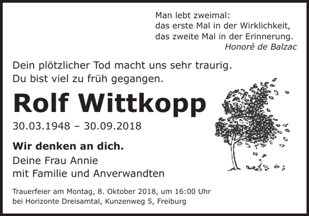 <p>Man lebt zweimal:<br />das erste Mal in der Wirklichkeit,<br />das zweite Mal in der Erinnerung.</p><p>Honoré de Balzac</p><p>Dein plötzlicher Tod macht uns sehr traurig.<br />Du bist viel zu früh gegangen.</p><p>Rolf Wittkopp<br />30.03.1948 – 30.09.2018</p><p>Wir denken an dich.<br />Deine Frau Annie<br />mit Familie und Anverwandten<br />Trauerfeier am Montag, 8. Oktober 2018, um 16:00 Uhr<br />bei Horizonte Dreisamtal, Kunzenweg 5, Freiburg</p>
