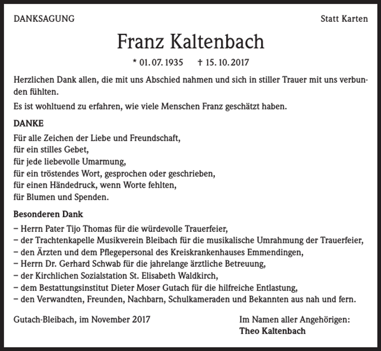 <p>DANKSAGUNG</p><p>Statt Karten</p><p>Franz Kaltenbach<br />* 01. 07. 1935 † 15. 10. 2017<br />Herzlichen Dank allen, die mit uns Abschied nahmen und sich in stiller Trauer mit uns verbunden fühlten.<br />Es ist wohltuend zu erfahren, wie viele Menschen Franz geschätzt haben.<br />DANKE<br />Für alle Zeichen der Liebe und Freundschaft,<br />für ein stilles Gebet,<br />für jede liebevolle Umarmung,<br />für ein tröstendes Wort, gesprochen oder geschrieben,<br />für einen Händedruck, wenn Worte fehlten,<br />für Blumen und Spenden.<br />Besonderen Dank<br />– Herrn Pater Tijo Thomas für die würdevolle Trauerfeier,<br />– der Trachtenkapelle Musikverein Bleibach für die musikalische Umrahmung der Trauerfeier,<br />– den Ärzten und dem Pflegepersonal des Kreiskrankenhauses Emmendingen,<br />– Herrn Dr. Gerhard Schwab für die jahrelange ärztliche Betreuung,<br />– der Kirchlichen Sozialstation St. Elisabeth Waldkirch,<br />– dem Bestattungsinstitut Dieter Moser Gutach für die hilfreiche Entlastung,<br />– den Verwandten, Freunden, Nachbarn, Schulkameraden und Bekannten aus nah und fern.<br />Gutach-Bleibach, im November 2017</p><p>Im Namen aller Angehörigen:<br />Theo Kaltenbach</p>