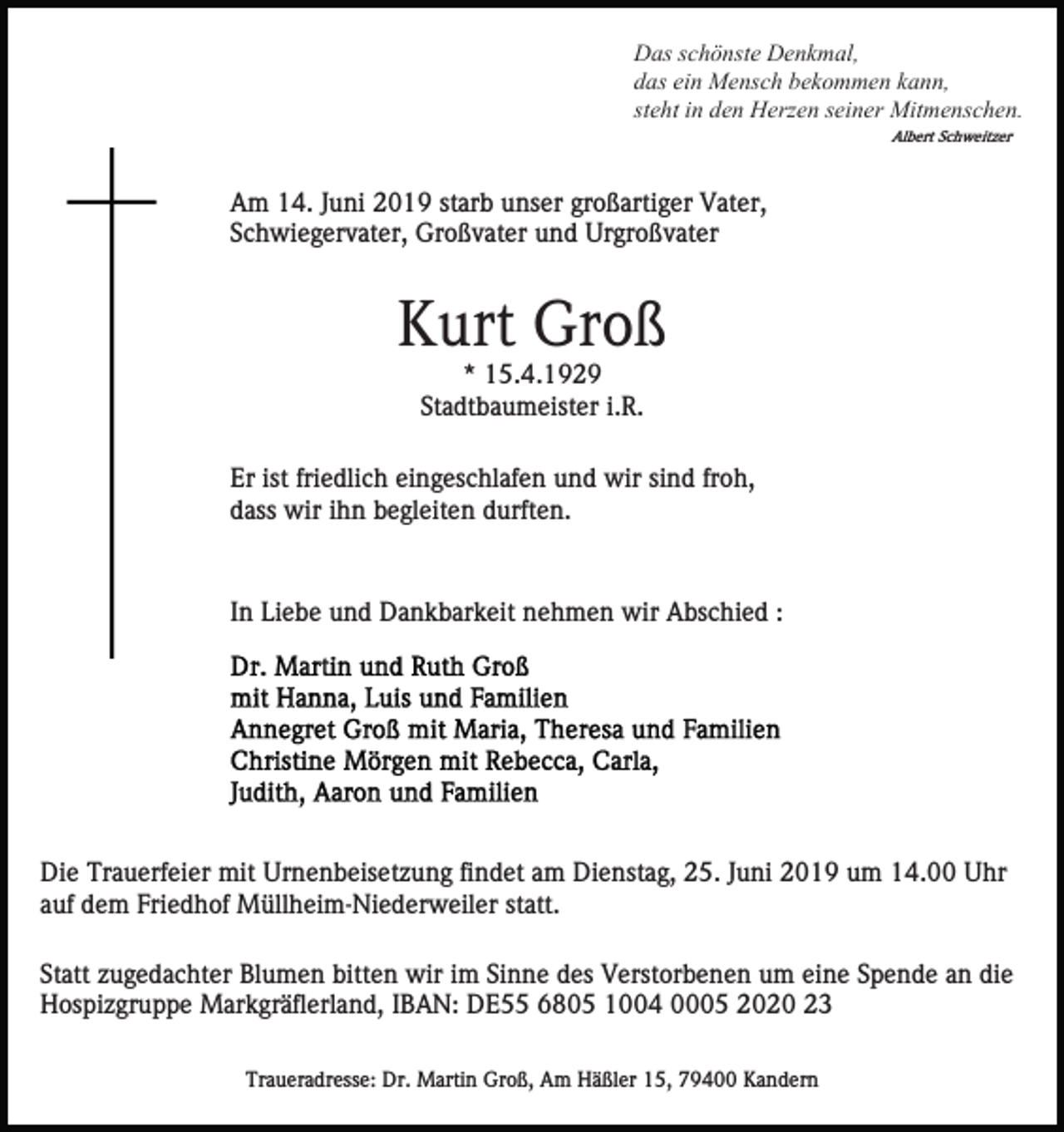 <p>Das schönste Denkmal,<br />das ein Mensch bekommen kann,<br />steht in den Herzen seiner Mitmenschen.<br />Albert Schweitzer</p><p>Am 14. Juni 2019 starb unser großartiger Vater,<br />Schwiegervater, Großvater und Urgroßvater</p><p>Kurt Groß<br />* 15.4.1929<br />Stadtbaumeister i.R.<br />Er ist friedlich eingeschlafen und wir sind froh,<br />dass wir ihn begleiten durften.</p><p>In Liebe und Dankbarkeit nehmen wir Abschied :</p><p>Die Trauerfeier mit Urnenbeisetzung findet am Dienstag, 25. Juni 2019 um 14.00 Uhr<br />auf dem Friedhof Müllheim-Niederweiler statt.<br />Statt zugedachter Blumen bitten wir im Sinne des Verstorbenen um eine Spende an die<br />Hospizgruppe Markgräflerland, IBAN: DE55 6805 1004 0005 2020 23<br />Traueradresse: Dr. Martin Groß, Am Häßler 15, 79400 Kandern</p>
