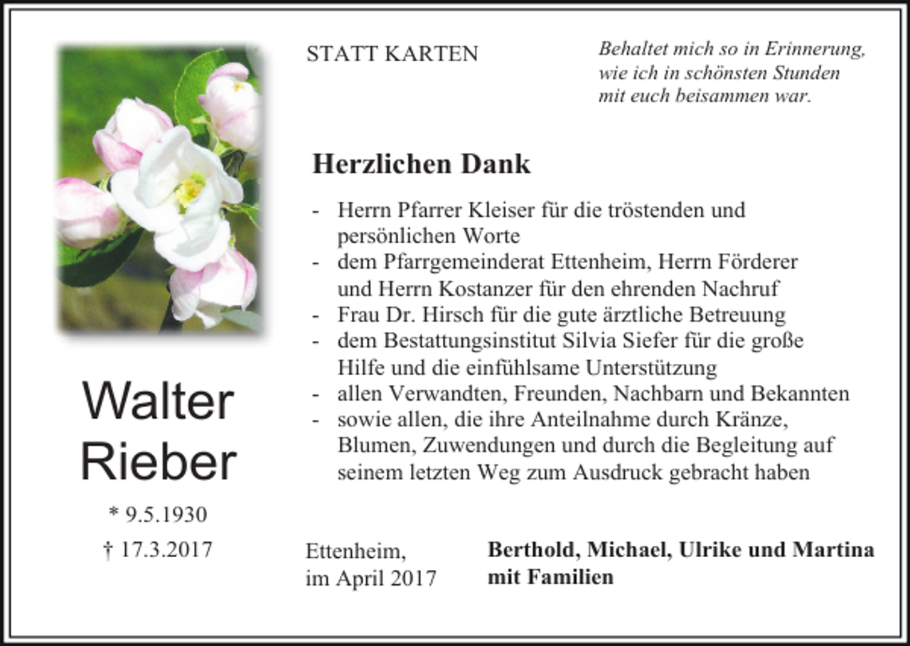 <p>Behaltet mich so in Erinnerung,<br />wie ich in schönsten Stunden<br />mit euch beisammen war.</p><p>STATT KARTEN</p><p>Herzlichen Dank</p><p>Walter<br />Rieber<br />* 9.5.1930<br />† 17.3.2017</p><p>- Herrn Pfarrer Kleiser für die tröstenden und<br />persönlichen Worte<br />- dem Pfarrgemeinderat Ettenheim, Herrn Förderer<br />und Herrn Kostanzer für den ehrenden Nachruf<br />- Frau Dr. Hirsch für die gute ärztliche Betreuung<br />- dem Bestattungsinstitut Silvia Siefer für die große<br />Hilfe und die einfühlsame Unterstützung<br />- allen Verwandten, Freunden, Nachbarn und Bekannten<br />- sowie allen, die ihre Anteilnahme durch Kränze,<br />Blumen, Zuwendungen und durch die Begleitung auf<br />seinem letzten Weg zum Ausdruck gebracht haben<br />Ettenheim,<br />im April 2017</p><p>Berthold, Michael, Ulrike und Martina<br />mit Familien</p>