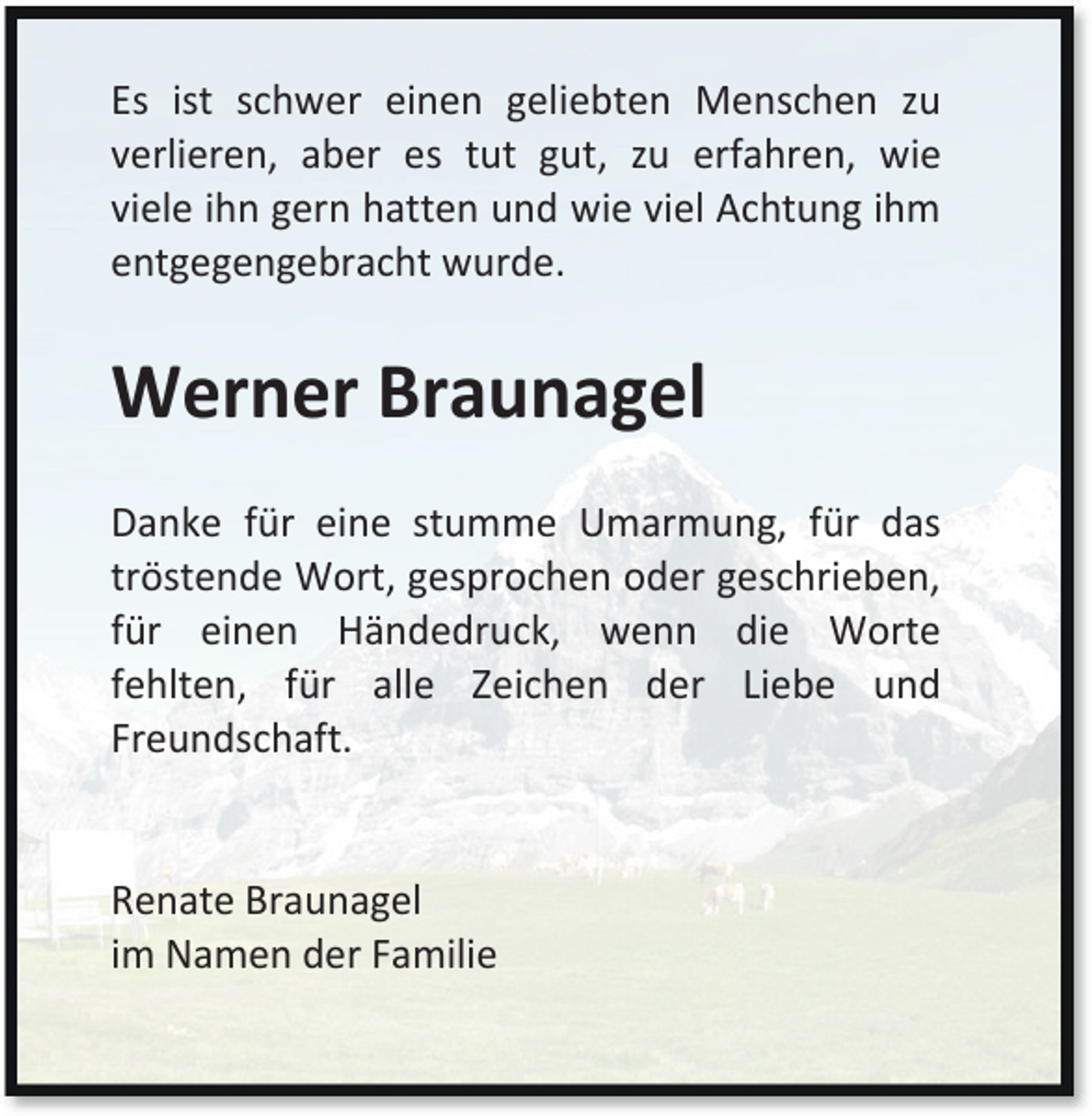 <p>Es ist schwer einen geliebten Menschen zu<br />verlieren, aber es tut gut, zu erfahren, wie<br />viele ihn gern hatten und wie viel Achtung ihm<br />entgegengebracht wurde.</p><p>Werner Braunagel<br />Danke für eine stumme Umarmung, für das<br />tröstende Wort, gesprochen oder geschrieben,<br />für einen Händedruck, wenn die Worte<br />fehlten, für alle Zeichen der Liebe und<br />Freundschaft.<br />Renate Braunagel<br />im Namen der Familie</p>