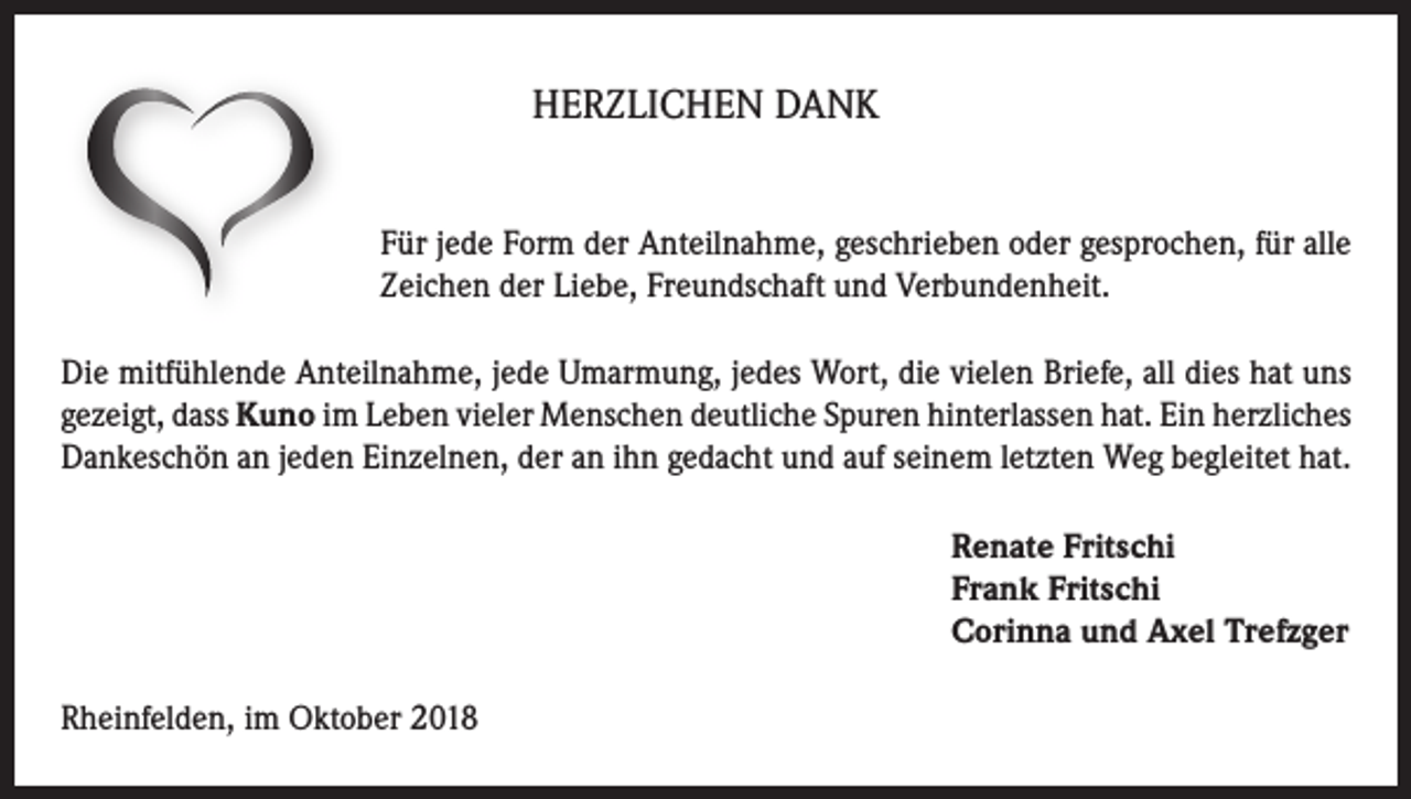 <p>HERZLICHEN DANK<br />Für jede Form der Anteilnahme, geschrieben oder gesprochen, für alle<br />Zeichen der Liebe, Freundschaft und Verbundenheit.<br />Die mitfühlende Anteilnahme, jede Umarmung, jedes Wort, die vielen Briefe, all dies hat uns<br />gezeigt, dass Kuno im Leben vieler Menschen deutliche Spuren hinterlassen hat. Ein herzliches<br />Dankeschön an jeden Einzelnen, der an ihn gedacht und auf seinem letzten Weg begleitet hat.<br />Renate Fritschi<br />Frank Fritschi<br />Corinna und Axel Trefzger<br />Rheinfelden, im Oktober 2018</p>