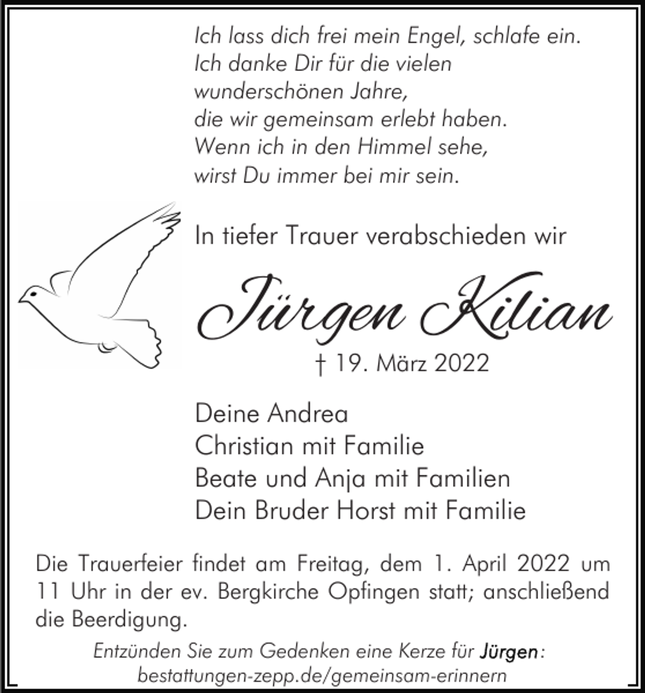 <p>Ich lass dich frei mein Engel, schlafe ein.<br />Ich danke Dir für die vielen<br />wunderschönen Jahre,<br />die wir gemeinsam erlebt haben.<br />Wenn ich in den Himmel sehe,<br />wirst Du immer bei mir sein.</p><p>In tiefer Trauer verabschieden wir</p><p>Jürgen Kilian<br />† 19. März 2022</p><p>Deine Andrea<br />Christian mit Familie<br />Beate und Anja mit Familien<br />Dein Bruder Horst mit Familie<br />Die Trauerfeier findet am Freitag, dem 1. April 2022 um<br />11 Uhr in der ev. Bergkirche Opfingen statt; anschließend<br />die Beerdigung.<br />Entzünden Sie zum Gedenken eine Kerze für<br />bestattungen-zepp.de/gemeinsam-erinnern</p><p>:</p>