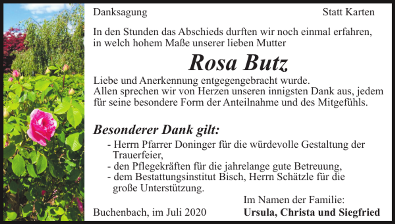 <p>Danksagung</p><p>Statt Karten</p><p>In den Stunden das Abschieds durften wir noch einmal erfahren,<br />in welch hohem Maße unserer lieben Mutter</p><p>Rosa Butz</p><p>Liebe und Anerkennung entgegengebracht wurde.<br />Allen sprechen wir von Herzen unseren innigsten Dank aus, jedem<br />für seine besondere Form der Anteilnahme und des Mitgefühls.</p><p>Besonderer Dank gilt:<br />- Herrn Pfarrer Doninger für die würdevolle Gestaltung der<br />Trauerfeier,<br />- den Pflegekräften für die jahrelange gute Betreuung,<br />- dem Bestattungsinstitut Bisch, Herrn Schätzle für die<br />große Unterstützung.<br />Im Namen der Familie:<br />Buchenbach, im Juli 2020<br />Ursula, Christa und Siegfried</p>