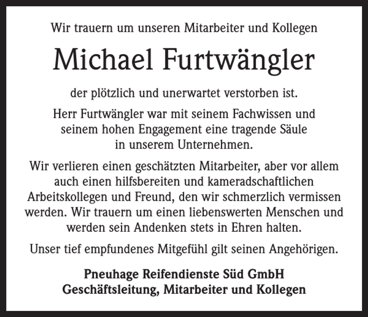 <p>Wir trauern um unseren Mitarbeiter und Kollegen</p><p>Michael Furtwängler<br />der plötzlich und unerwartet verstorben ist.<br />Herr Furtwängler war mit seinem Fachwissen und<br />seinem hohen Engagement eine tragende Säule<br />in unserem Unter­nehmen.<br />Wir verlieren einen geschätzten Mitarbeiter, aber vor allem<br />auch einen hilfsbereiten und kameradschaftlichen<br />­Arbeits­kollegen und Freund, den wir schmerzlich vermissen<br />werden. Wir trauern um einen liebenswerten Menschen und<br />werden sein Andenken stets in Ehren halten.<br />Unser tief empfundenes Mitgefühl gilt seinen Angehörigen.<br />Pneuhage Reifendienste Süd GmbH<br />Geschäftsleitung, Mitarbeiter und Kollegen</p>