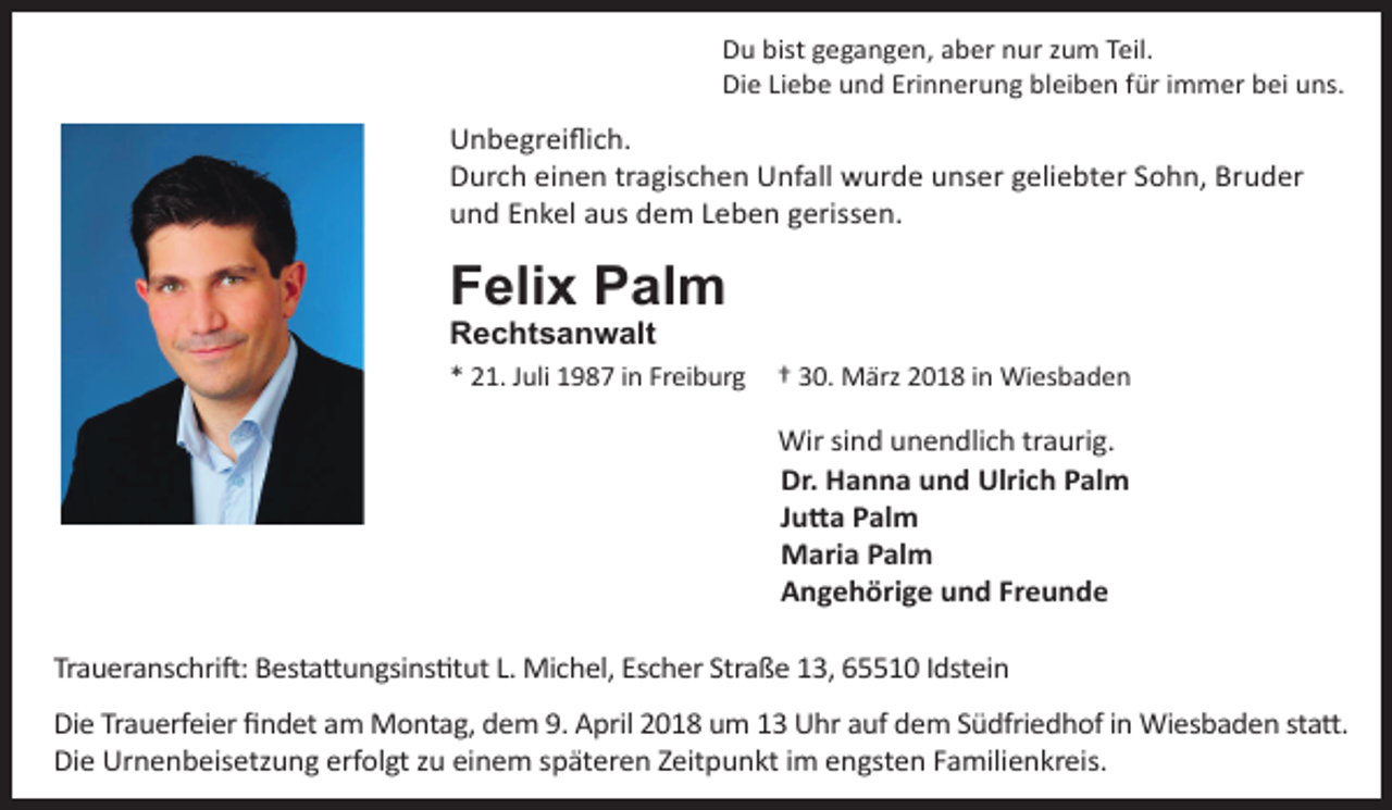 <p>Du bist gegangen, aber nur zum Teil.<br />Die Liebe und Erinnerung bleiben für immer bei uns.</p><p>Unbegreiflich.<br />Durch einen tragischen Unfall wurde unser geliebter Sohn, Bruder<br />und Enkel aus dem Leben gerissen.</p><p>Felix Palm<br />Rechtsanwalt</p><p>* 21. Juli 1987 in Freiburg</p><p>† 30. März 2018 in Wiesbaden</p><p>Wir sind unendlich traurig.<br />Dr. Hanna und Ulrich Palm<br />Jutta Palm<br />Maria Palm<br />Angehörige und Freunde<br />Traueranschrift: Bestattungsinstitut L. Michel, Escher Straße 13, 65510 Idstein<br />Die Trauerfeier findet am Montag, dem 9. April 2018 um 13 Uhr auf dem Südfriedhof in Wiesbaden statt.<br />Die Urnenbeisetzung erfolgt zu einem späteren Zeitpunkt im engsten Familienkreis.</p>