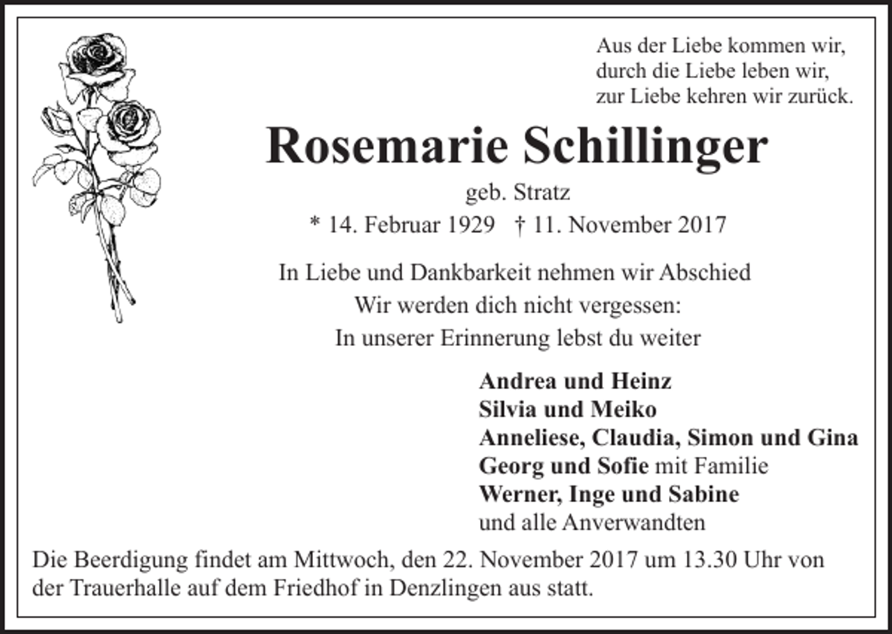 <p>AAus<br />us dder<br />er LiLiebe<br />e b e kkommen<br />o m m e n wwir,<br />ir,<br />die<br />ddurch<br />ur c h di<br />e Liebe<br />Li e b e lleben<br />e b e n wir,<br />wir ,<br />zzur<br />ur Liebe<br />Li e b e kehren<br />k e hr e n wir<br />wir zzurück.<br />ur ü c k.</p><p>RRosemarie<br />os e m a ri e SSchillinger<br />c hilli n g e r<br />geb.<br />g e b. Stratz<br />Str at z<br />** 114.<br />4. Februar<br />F e br u ar 1192 2 9 †† 111.<br />1 . November<br />N o v e m b er</p><p>IInn Liebe<br />Li e b e und<br />u n d Dankbarkeit<br />D a n k b ar k eit nehmen<br />n e h m e n wir<br />wir Abschied<br />A bs c hi e d<br />Wir<br />er d e n didich<br />c h ninicht<br />c ht v evergessen:<br />r g ess e n:<br />Wirwwerden<br />IInn unserer<br />u ns er er Erinnerung<br />Eri n n er u n g llebst<br />e bst du<br />d u weiter<br />w eit er<br />AAndrea<br />n d r e a uund<br />n d Heinz<br />H ei n z<br />Silvia<br />Sil<br />vi a uund<br />n d Meiko<br />M ei k o<br />Claudia,<br />AAnneliese,<br />n n eli es e, Cl<br />a u di a, SiSimon<br />m o n und<br />u n d Gina<br />Gi n a<br />GGeorg<br />e o r g uund<br />n d SSofie<br />ofi e mit<br />a mili e<br />mitFFamilie<br />We<br />r n e r, I nInge<br />g e u und<br />n d S Sabine<br />a bi n e<br />Werner,<br />uund<br />n d all<br />e Anverwandten<br />A n v er w a n dt e n<br />alle<br />Die<br />Di<br />e BBeerdigung<br />e er di g u n g fifindet<br />n d et aam<br />m Mittwoch,<br />Mitt w o c h, den<br />d e n 22.<br />. November<br />N o v e mb er 22017<br />0 1 7 uum<br />m 113.30<br />3. 3 0 Uhr<br />U hr vvon<br />on<br />d er Trauerhalle<br />Tr a u er h all e aauf<br />uf ddem<br />e m Friedhof<br />F ri e d h of iinn Denzlingen<br />D e n zli n g e n aus<br />a us statt.<br />st att.<br />der</p>