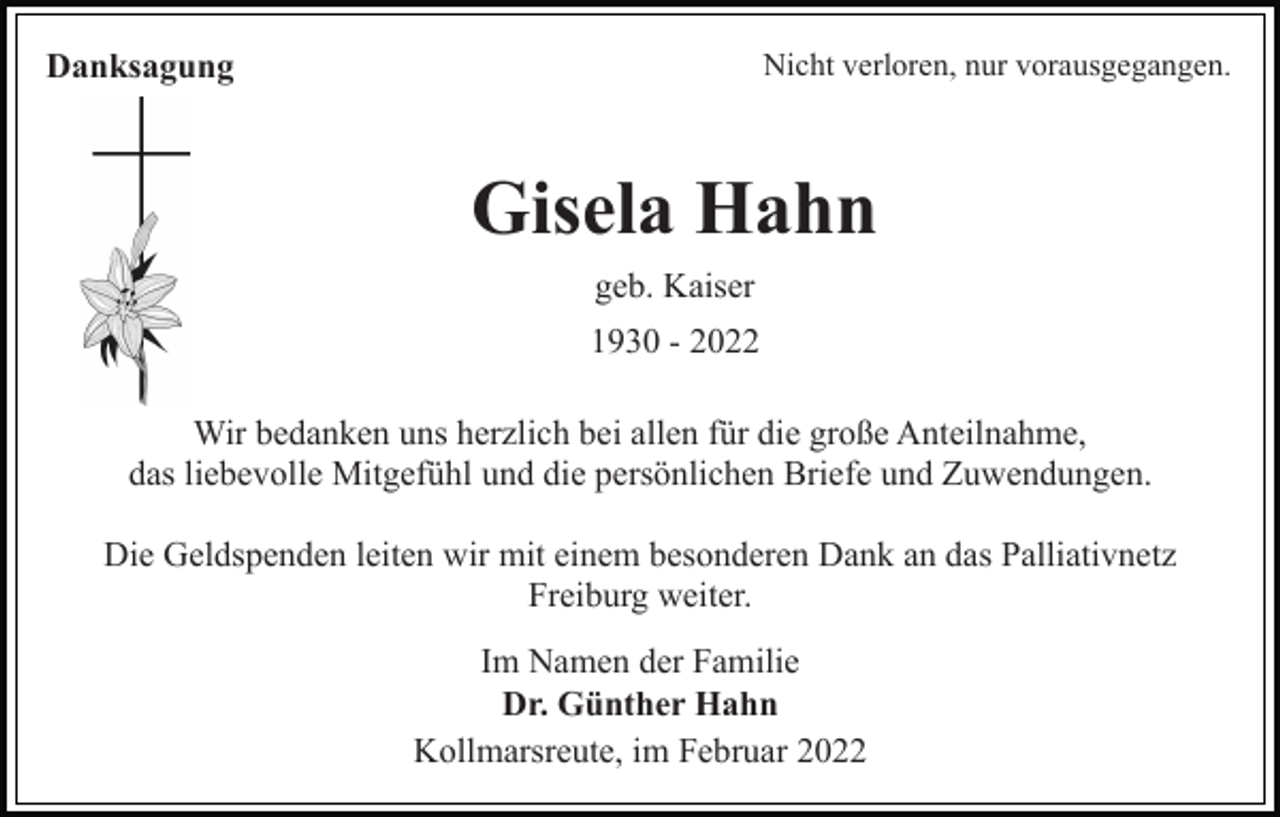 <p>Nicht verloren, nur vorausgegangen.</p><p>Danksagung</p><p>Gisela Hahn<br />geb. Kaiser<br />1930 - 2022<br />Wir bedanken uns herzlich bei allen für die große Anteilnahme,<br />das liebevolle Mitgefühl und die persönlichen Briefe und Zuwendungen.<br />Die Geldspenden leiten wir mit einem besonderen Dank an das Palliativnetz<br />Freiburg weiter.<br />Im Namen der Familie<br />Dr. Günther Hahn<br />Kollmarsreute, im Februar 2022</p>