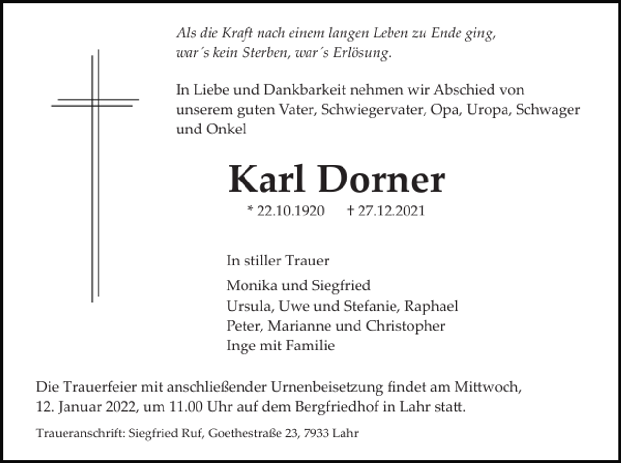 <p>Als die Kraft nach einem langen Leben zu Ende ging,<br />war´s kein Sterben, war´s Erlösung.<br />In Liebe und Dankbarkeit nehmen wir Abschied von<br />unserem guten Vater, Schwiegervater, Opa, Uropa, Schwager<br />und Onkel</p><p>Karl Dorner<br />* 22.10.1920</p><p>† 27.12.2021</p><p>In stiller Trauer<br />Monika und Siegfried<br />Ursula, Uwe und Stefanie, Raphael<br />Peter, Marianne und Christopher<br />Inge mit Familie<br />Die Trauerfeier mit anschließender Urnenbeise�ung ﬁndet am Mi�woch,<br />12. Januar 2022, um 11.00 Uhr auf dem Bergfriedhof in Lahr sta�.<br />Traueranschrift: Siegfried Ruf, Goethestraße 23, 7933 Lahr</p>