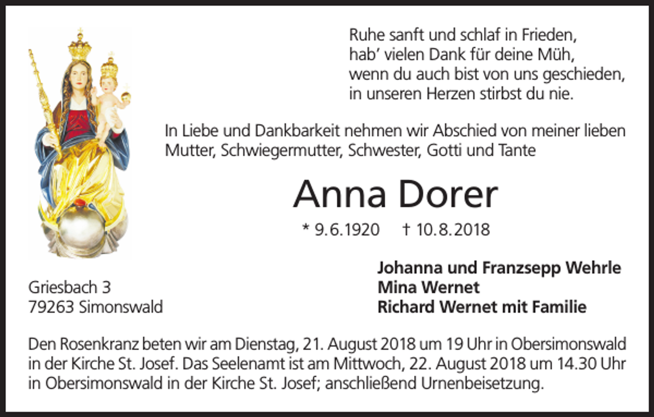 <p>Ruhe sanft und schlaf in Frieden,<br />hab’ vielen Dank für deine Müh,<br />wenn du auch bist von uns geschieden,<br />in unseren Herzen stirbst du nie.<br />In Liebe und Dankbarkeit nehmen wir Abschied von meiner lieben<br />Mutter, Schwiegermutter, Schwester, Gotti und Tante</p><p>Anna Dorer<br />* 9.6.1920<br />Griesbach 3<br />79263 Simonswald</p><p>† 10.8.2018</p><p>Johanna und Franzsepp Wehrle<br />Mina Wernet<br />Richard Wernet mit Familie</p><p>Den Rosenkranz beten wir am Dienstag, 21. August 2018 um 19 Uhr in Obersimonswald<br />in der Kirche St. Josef. Das Seelenamt ist am Mittwoch, 22. August 2018 um 14.30 Uhr<br />in Obersimonswald in der Kirche St. Josef; anschließend Urnenbeisetzung.</p>