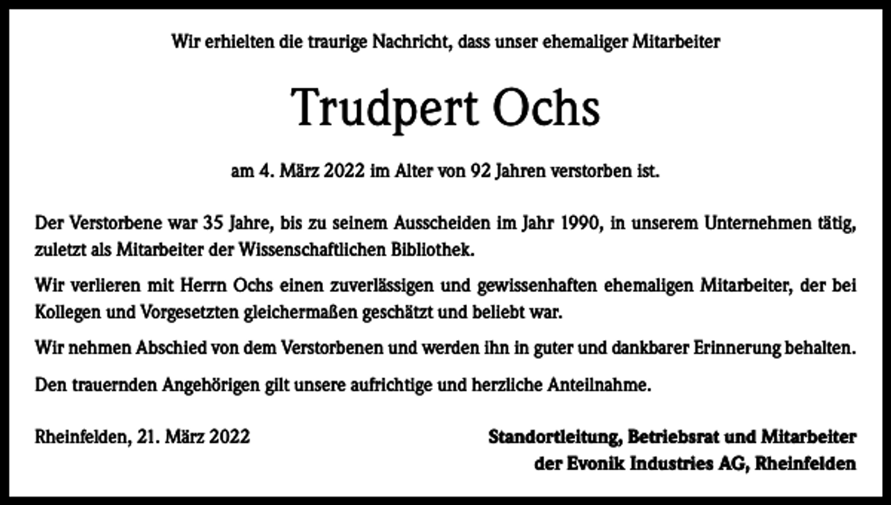 <p>Wir erhielten die traurige Nachricht, dass unser ehemaliger Mitarbeiter</p><p>Trudpert Ochs<br />am 4. März 2022 im Alter von 92 Jahren verstorben ist.<br />Der Verstorbene war 35 Jahre, bis zu seinem Ausscheiden im Jahr 1990, in unserem Unternehmen tätig,<br />zuletzt als Mitarbeiter der Wissenschaftlichen Bibliothek.<br />Wir verlieren mit Herrn Ochs einen zuverlässigen und gewissenhaften ehemaligen Mitarbeiter, der bei<br />Kollegen und Vorgesetzten gleichermaßen geschätzt und beliebt war.<br />Wir nehmen Abschied von dem Verstorbenen und werden ihn in guter und dankbarer Erinnerung behalten.<br />Den trauernden Angehörigen gilt unsere aufrichtige und herzliche Anteilnahme.<br />Rheinfelden, 21. März 2022</p><p>Standortleitung, Betriebsrat und Mitarbeiter<br />der Evonik Industries AG, Rheinfelden</p>