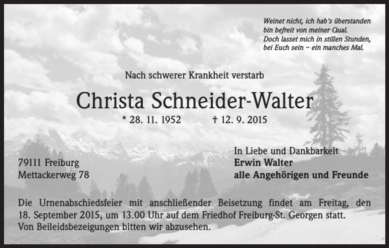 <p>Weinet nicht, ich hab‘s überstanden<br />bin befreit von meiner Qual.<br />Doch lasset mich in stillen Stunden,<br />bei Euch sein – ein manches Mal.</p><p>Nach schwerer Krankheit verstarb</p><p>Christa Schneider-Walter<br />* 28. 11. 1952 † 12. 9. 2015</p><p>79111 Freiburg<br />Mettackerweg 78</p><p>In Liebe und Dankbarkeit<br />Erwin Walter<br />alle Angehörigen und Freunde</p><p>Die Urnenabschiedsfeier mit anschließender Beisetzung findet am Freitag, den<br />18. September 2015, um 13.00 Uhr auf dem Friedhof Freiburg-St. Georgen statt.<br />Von Beileidsbezeigungen bitten wir abzusehen.</p>