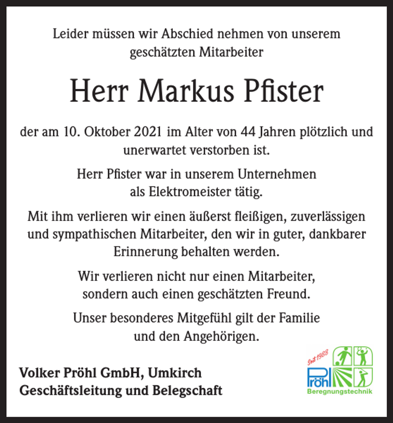 <p>Leider müssen wir Abschied nehmen von unserem<br />geschätzten Mitarbeiter</p><p>Herr Markus Pfister<br />der am 10. Oktober 2021 im Alter von 44 Jahren plötzlich und<br />unerwartet verstorben ist.<br />Herr Pfister war in unserem Unternehmen<br />als Elektromeister tätig.<br />Mit ihm verlieren wir einen äußerst fleißigen, zuverlässigen<br />und sympathischen Mitarbeiter, den wir in guter, dankbarer<br />Erinnerung behalten werden.<br />Wir verlieren nicht nur einen Mitarbeiter,<br />sondern auch einen geschätzten Freund.<br />Unser besonderes Mitgefühl gilt der Familie<br />und den Angehörigen.<br />Volker Pröhl GmbH, Umkirch<br />Geschäftsleitung und Belegschaft</p>