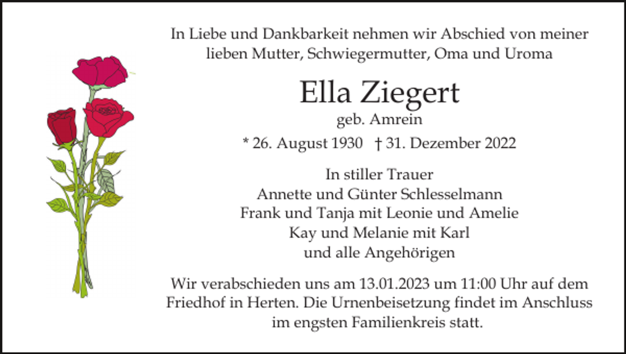<p>In Liebe und Dankbarkeit nehmen wir Abschied von meiner<br />lieben Mutter, Schwiegermutter, Oma und Uroma</p><p>Ella Ziegert</p><p>geb. Amrein<br />* 26. August 1930 † 31. Dezember 2022<br />In stiller Trauer<br />Annette und Günter Schlesselmann<br />Frank und Tanja mit Leonie und Amelie<br />Kay und Melanie mit Karl<br />und alle Angehörigen<br />Wir verabschieden uns am 13.01.2023 um 11:00 Uhr auf dem<br />Friedhof in Herten. Die Urnenbeisetzung findet im Anschluss<br />im engsten Familienkreis statt.</p>