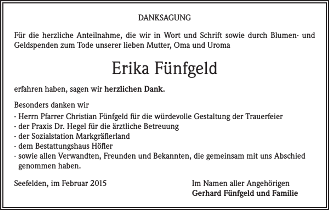 <p>DANKSAGUNG<br />Für die herzliche Anteilnahme, die wir in Wort und Schrift sowie durch Blumen- und<br />Geldspenden zum Tode unserer lieben Mutter, Oma und Uroma</p><p>Erika Fünfgeld<br />erfahren haben, sagen wir herzlichen Dank.<br />Besonders danken wir<br />- Herrn Pfarrer Christian Fünfgeld für die würdevolle Gestaltung der Trauerfeier<br />- der Praxis Dr. Hegel für die ärztliche Betreuung<br />- der Sozialstation Markgräflerland<br />- dem Bestattungshaus Höfler<br />- sowie allen Verwandten, Freunden und Bekannten, die gemeinsam mit uns Abschied<br />genommen haben.<br />Seefelden, im Februar 2015 Im Namen aller Angehörigen<br />Gerhard Fünfgeld und Familie</p>