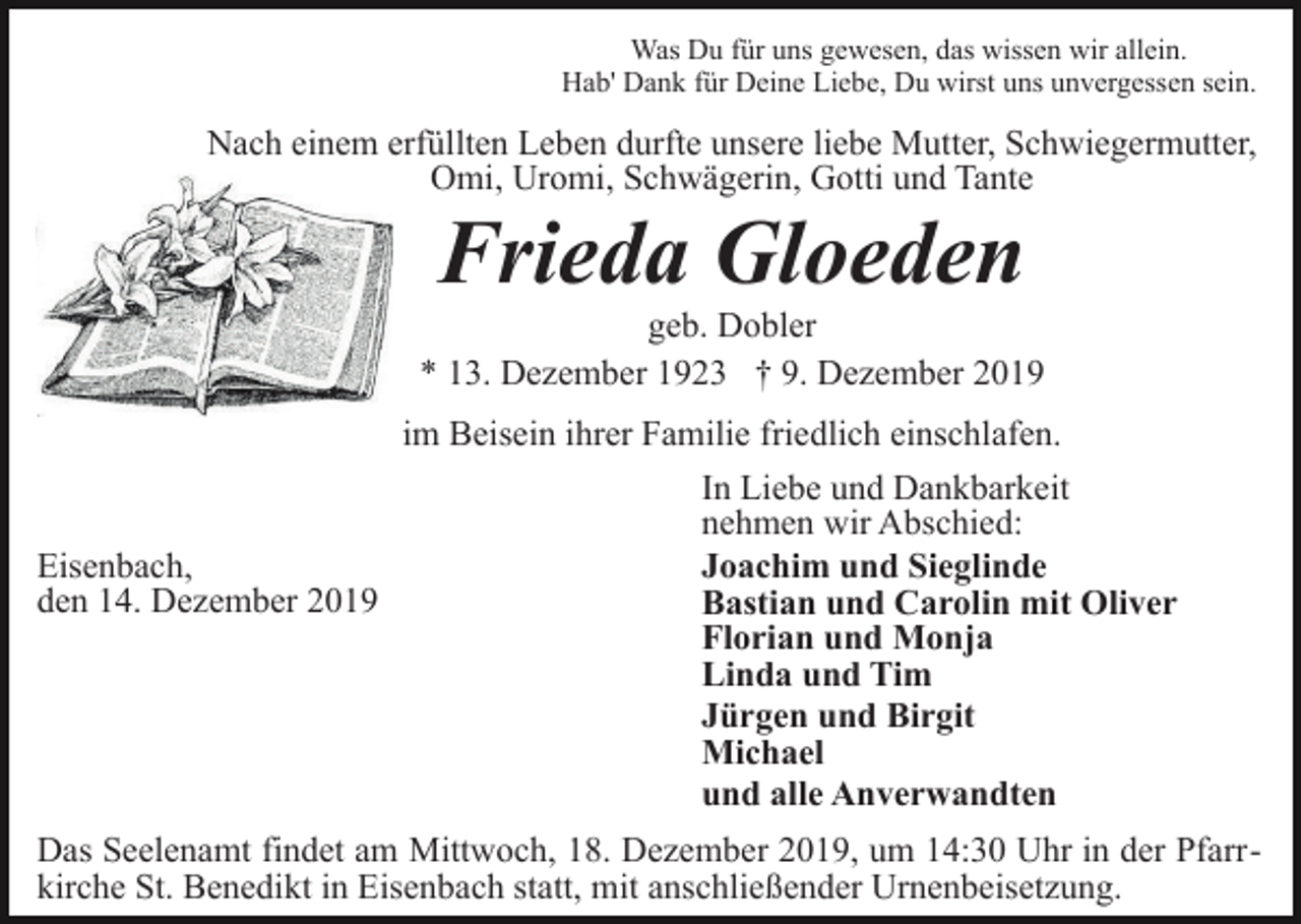 <p>Was Du für uns gewesen, das wissen wir allein.<br />Hab' Dank für Deine Liebe, Du wirst uns unvergessen sein.</p><p>Nach einem erfüllten Leben durfte unsere liebe Mutter, Schwiegermutter,<br />Omi, Uromi, Schwägerin, Gotti und Tante</p><p>Frieda Gloeden<br />geb. Dobler<br />* 13. Dezember 1923 † 9. Dezember 2019<br />im Beisein ihrer Familie friedlich einschlafen.<br />In Liebe und Dankbarkeit<br />nehmen wir Abschied:<br />Eisenbach,<br />Joachim und Sieglinde<br />den 14. Dezember 2019<br />Bastian und Carolin mit Oliver<br />Florian und Monja<br />Linda und Tim<br />Jürgen und Birgit<br />Michael<br />und alle Anverwandten<br />Das Seelenamt findet am Mittwoch, 18. Dezember 2019, um 14:30 Uhr in der Pfarrkirche St. Benedikt in Eisenbach statt, mit anschließender Urnenbeisetzung.</p>