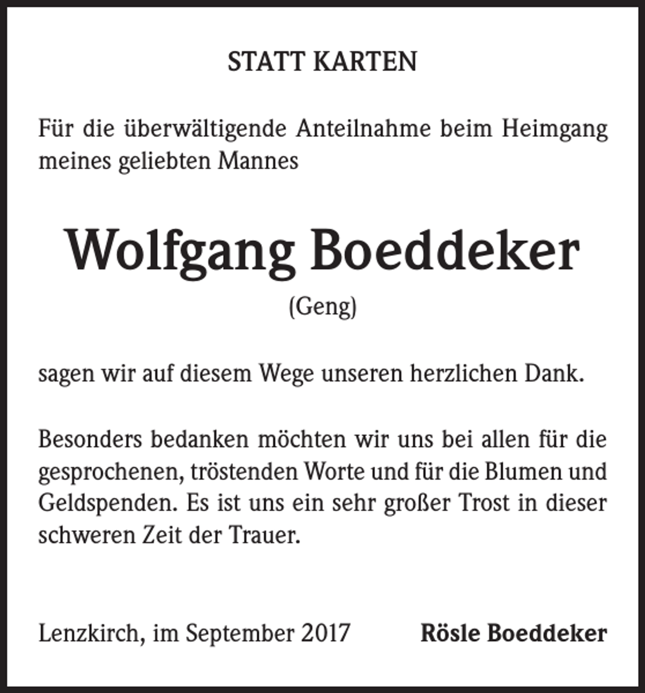 <p>STATT KARTEN<br />Für die überwältigende Anteilnahme beim Heimgang<br />meines geliebten Mannes</p><p>Wolfgang Boeddeker<br />(Geng)<br />sagen wir auf diesem Wege unseren herzlichen Dank.<br />Besonders bedanken möchten wir uns bei allen für die<br />gesprochenen, tröstenden Worte und für die Blumen und<br />Geldspenden. Es ist uns ein sehr großer Trost in dieser<br />schweren Zeit der Trauer.</p><p>Lenzkirch, im September 2017</p><p>Rösle Boeddeker</p>