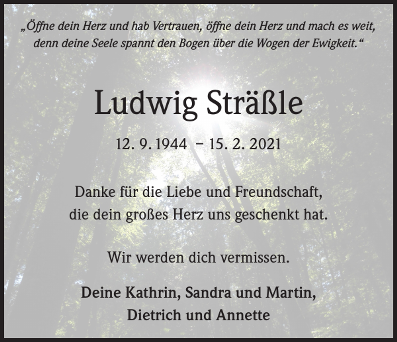 <p>„Öffne dein Herz und hab Vertrauen, öffne dein Herz und mach es weit,<br />denn deine Seele spannt den Bogen über die Wogen der Ewigkeit.“</p><p>Ludwig Sträßle<br />12. 9. 1944 – 15. 2. 2021<br />Danke für die Liebe und Freundschaft,<br />die dein großes Herz uns geschenkt hat.<br />Wir werden dich vermissen.<br />Deine Kathrin, Sandra und Martin,<br />Dietrich und Annette</p>